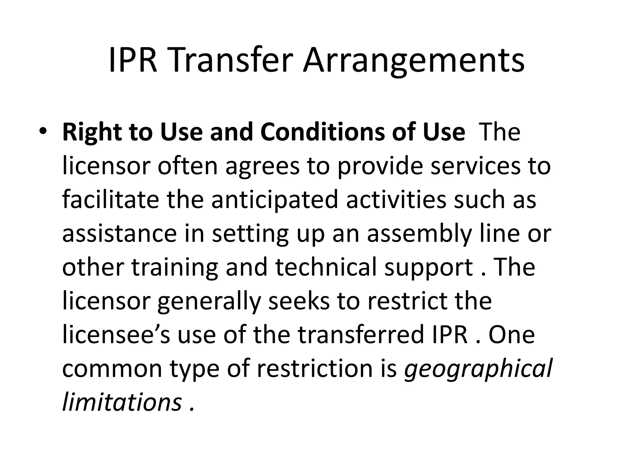 IPR Transfer Arrangements
• Right to Use and Conditions of Use The
  licensor often agrees to provide services to
  facilitate the anticipated activities such as
  assistance in setting up an assembly line or
  other training and technical support . The
  licensor generally seeks to restrict the
  licensee’s use of the transferred IPR . One
  common type of restriction is geographical
  limitations .
 