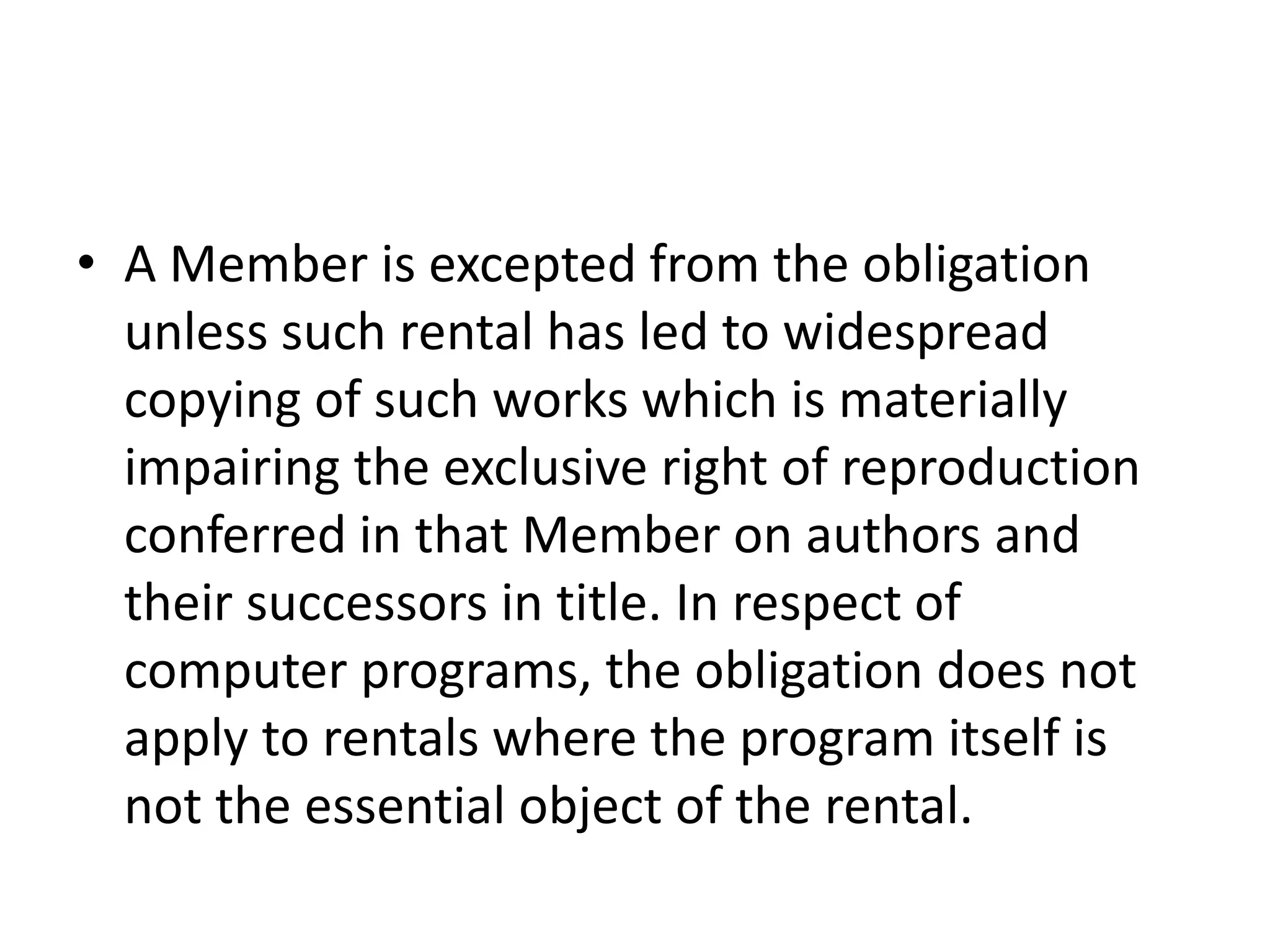 • A Member is excepted from the obligation
  unless such rental has led to widespread
  copying of such works which is materially
  impairing the exclusive right of reproduction
  conferred in that Member on authors and
  their successors in title. In respect of
  computer programs, the obligation does not
  apply to rentals where the program itself is
  not the essential object of the rental.
 