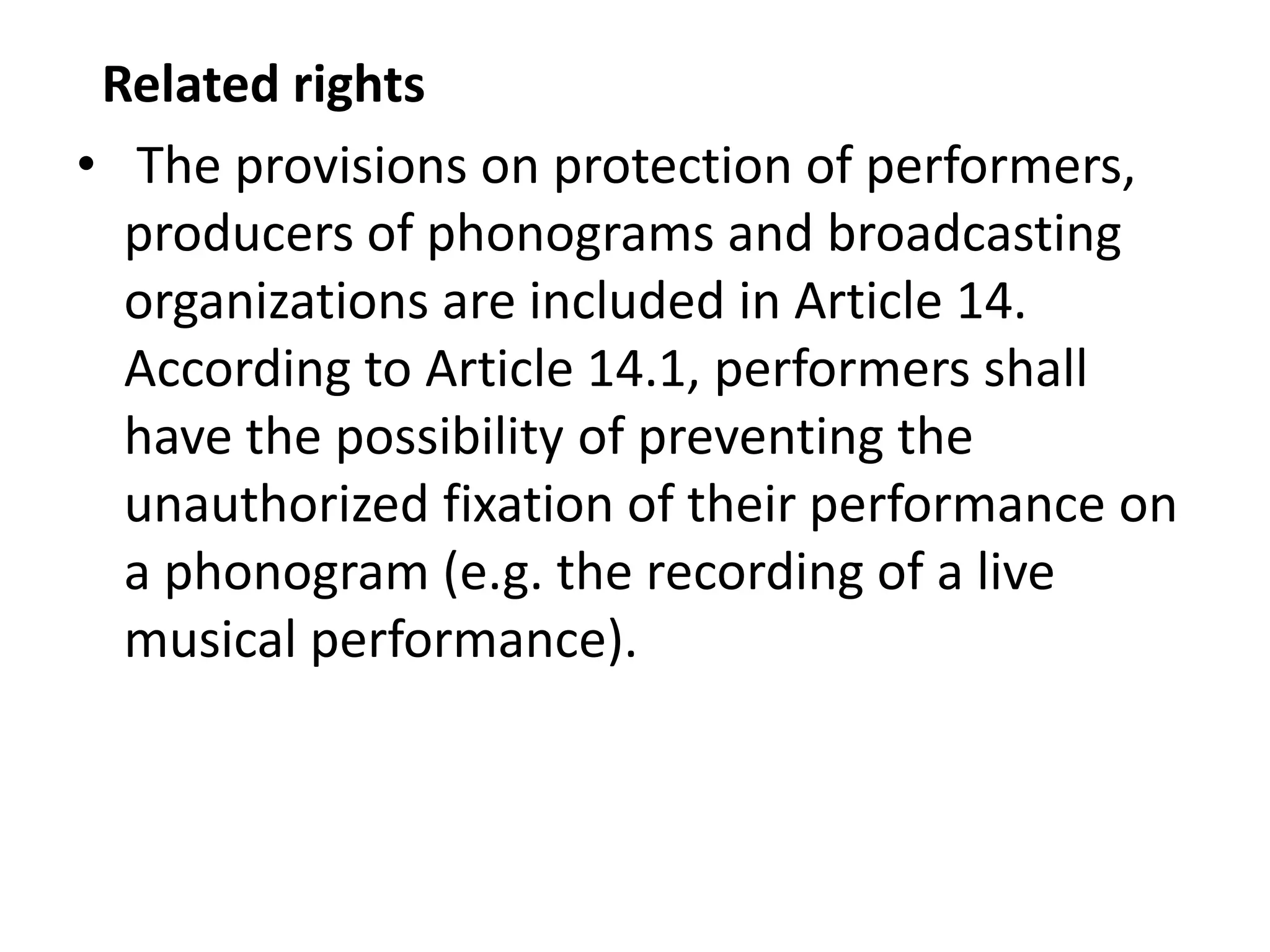 Related rights
• The provisions on protection of performers,
  producers of phonograms and broadcasting
  organizations are included in Article 14.
  According to Article 14.1, performers shall
  have the possibility of preventing the
  unauthorized fixation of their performance on
  a phonogram (e.g. the recording of a live
  musical performance).
 
