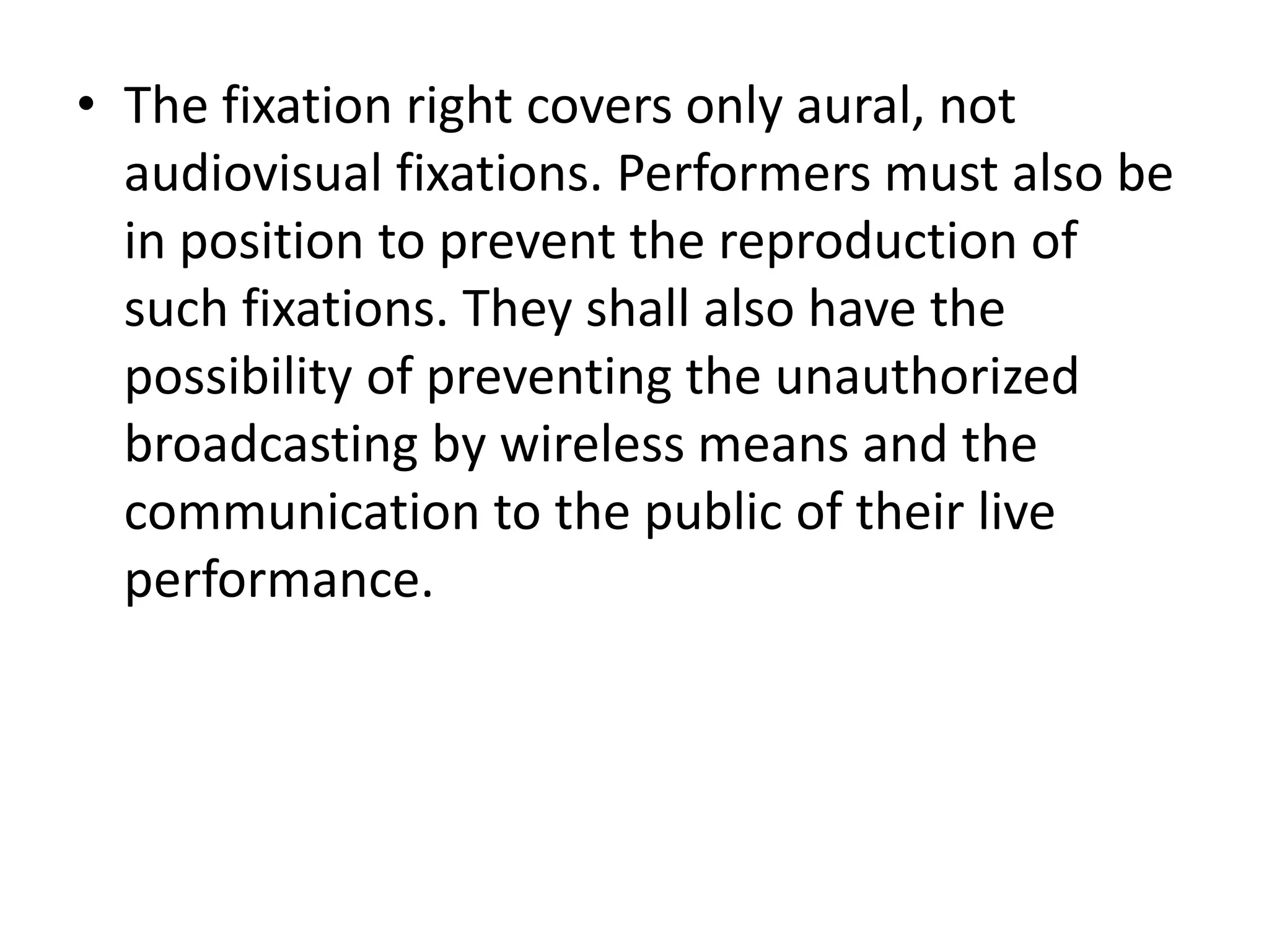 • The fixation right covers only aural, not
  audiovisual fixations. Performers must also be
  in position to prevent the reproduction of
  such fixations. They shall also have the
  possibility of preventing the unauthorized
  broadcasting by wireless means and the
  communication to the public of their live
  performance.
 