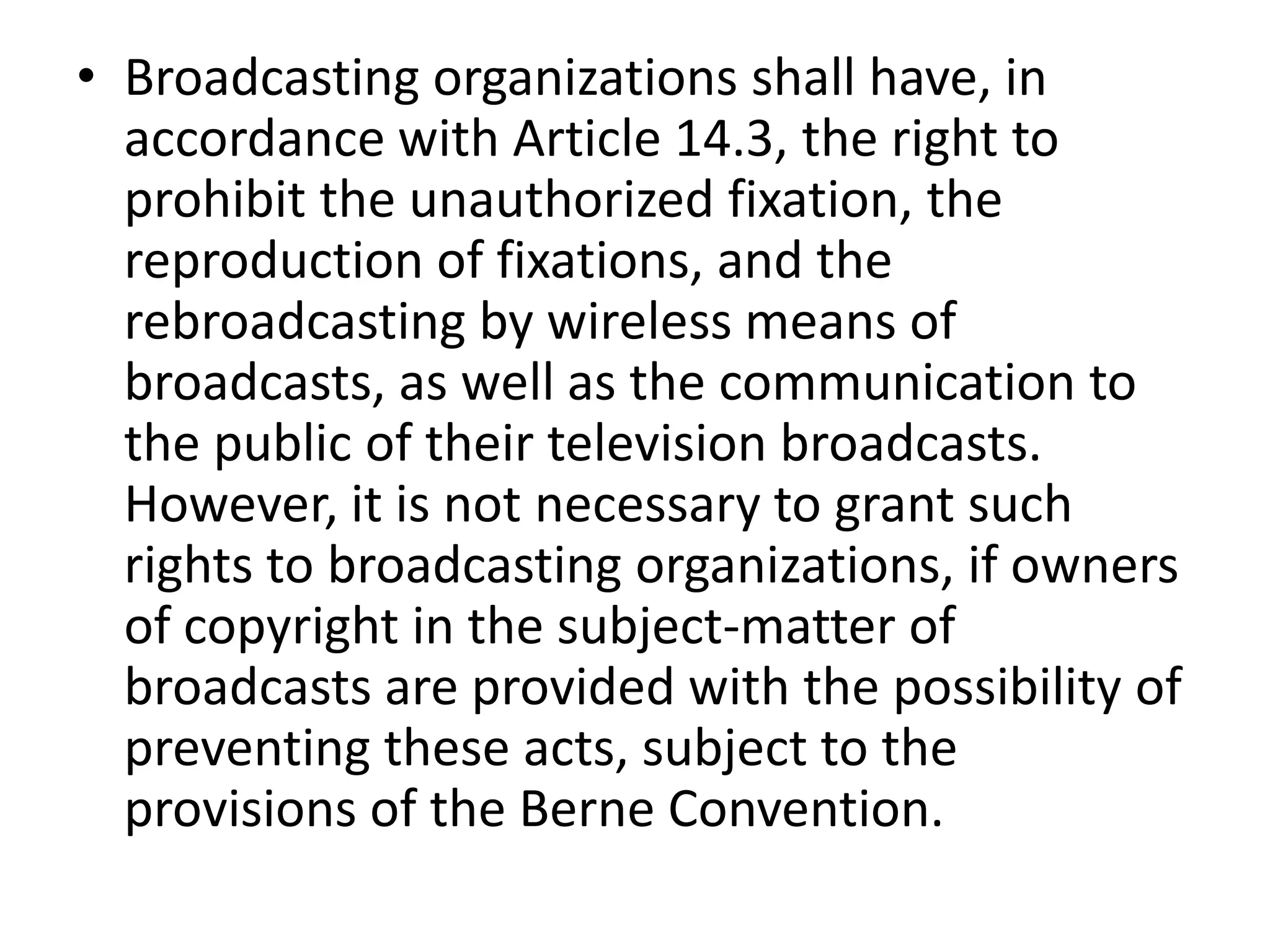 • Broadcasting organizations shall have, in
  accordance with Article 14.3, the right to
  prohibit the unauthorized fixation, the
  reproduction of fixations, and the
  rebroadcasting by wireless means of
  broadcasts, as well as the communication to
  the public of their television broadcasts.
  However, it is not necessary to grant such
  rights to broadcasting organizations, if owners
  of copyright in the subject-matter of
  broadcasts are provided with the possibility of
  preventing these acts, subject to the
  provisions of the Berne Convention.
 