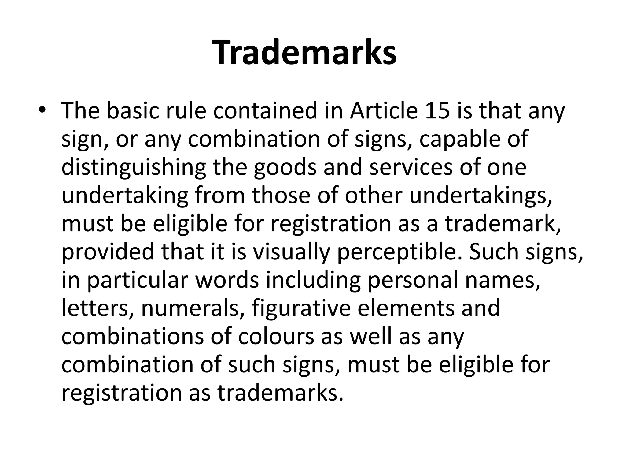 Trademarks
• The basic rule contained in Article 15 is that any
  sign, or any combination of signs, capable of
  distinguishing the goods and services of one
  undertaking from those of other undertakings,
  must be eligible for registration as a trademark,
  provided that it is visually perceptible. Such signs,
  in particular words including personal names,
  letters, numerals, figurative elements and
  combinations of colours as well as any
  combination of such signs, must be eligible for
  registration as trademarks.
 