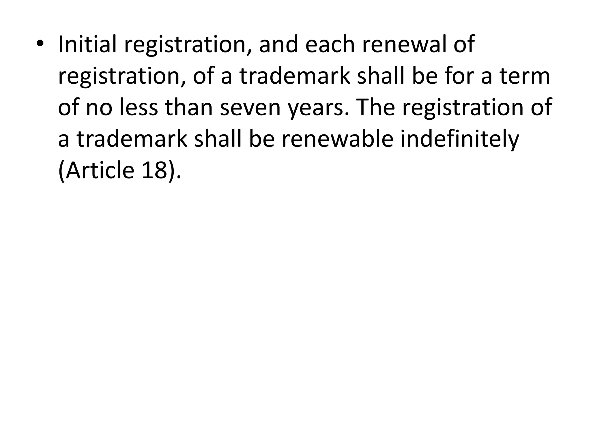 • Initial registration, and each renewal of
  registration, of a trademark shall be for a term
  of no less than seven years. The registration of
  a trademark shall be renewable indefinitely
  (Article 18).
 