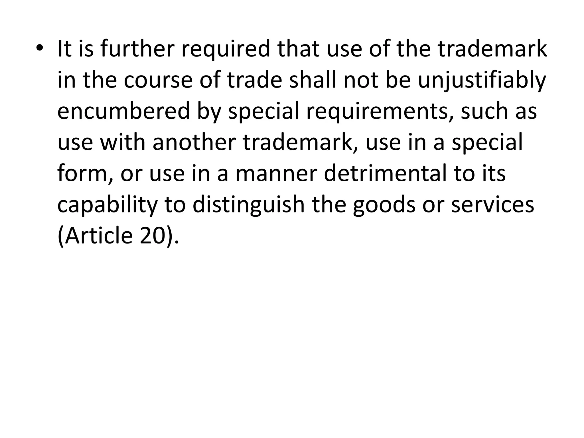 • It is further required that use of the trademark
  in the course of trade shall not be unjustifiably
  encumbered by special requirements, such as
  use with another trademark, use in a special
  form, or use in a manner detrimental to its
  capability to distinguish the goods or services
  (Article 20).
 
