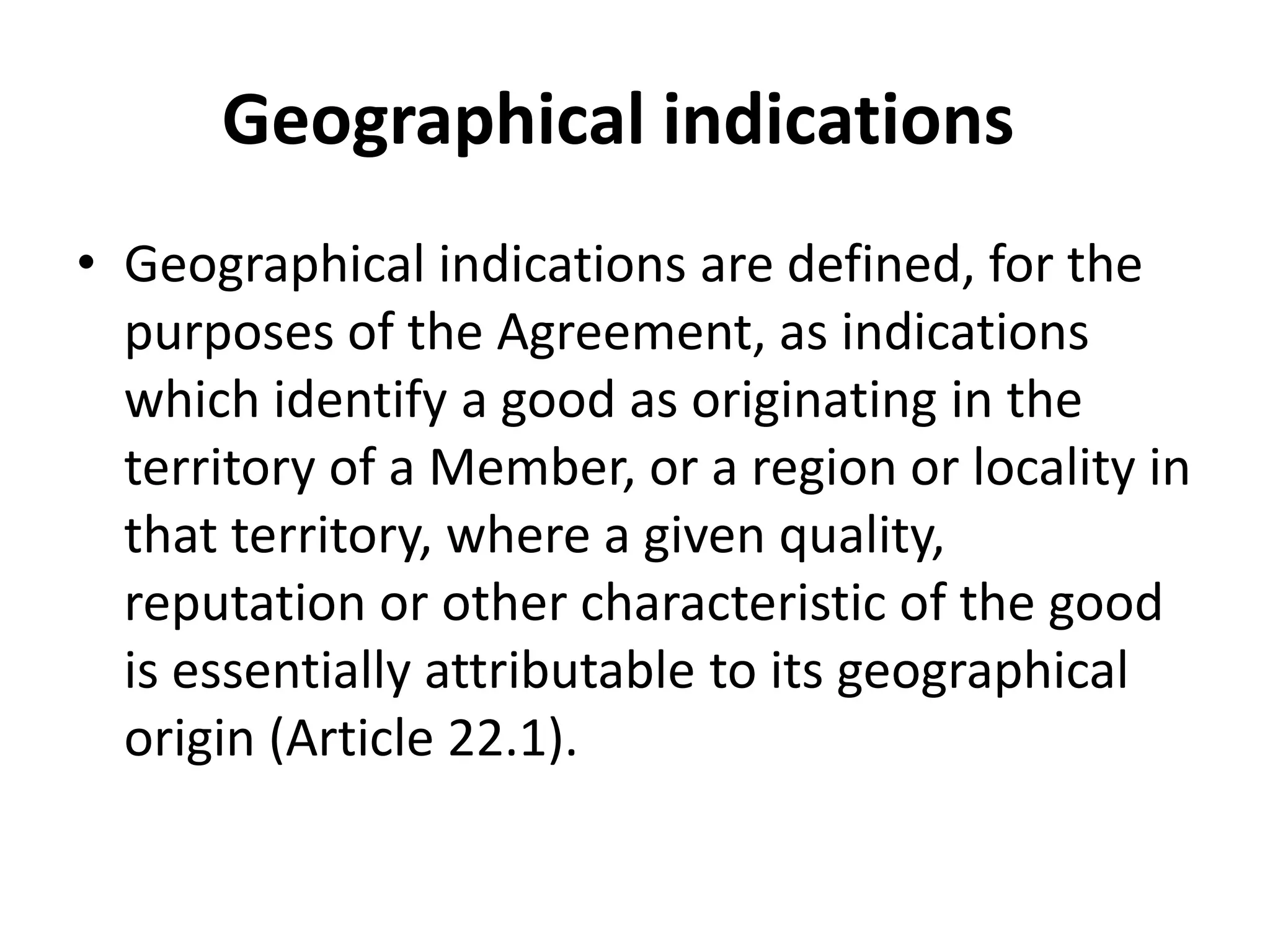 Geographical indications
• Geographical indications are defined, for the
  purposes of the Agreement, as indications
  which identify a good as originating in the
  territory of a Member, or a region or locality in
  that territory, where a given quality,
  reputation or other characteristic of the good
  is essentially attributable to its geographical
  origin (Article 22.1).
 