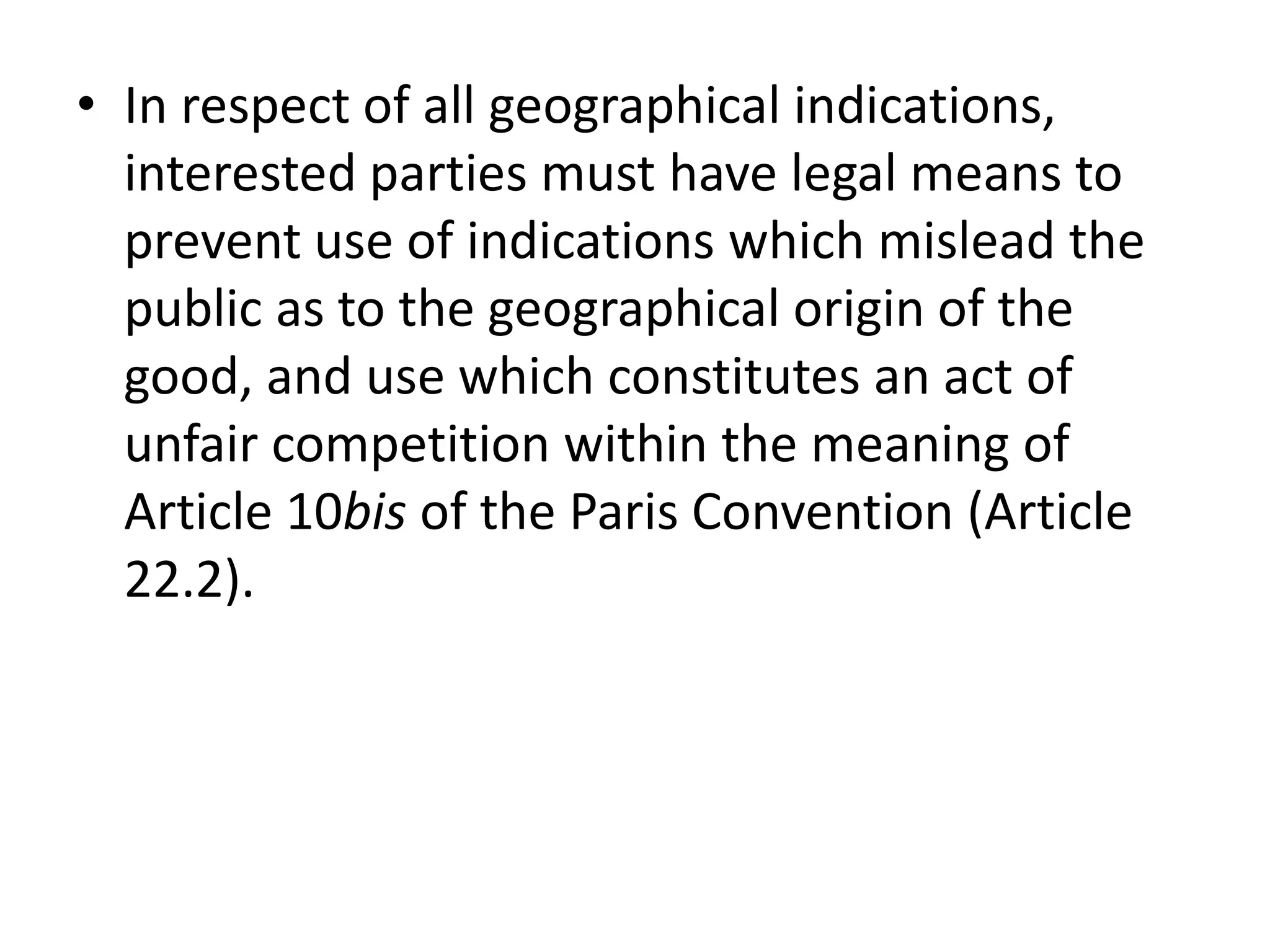• In respect of all geographical indications,
  interested parties must have legal means to
  prevent use of indications which mislead the
  public as to the geographical origin of the
  good, and use which constitutes an act of
  unfair competition within the meaning of
  Article 10bis of the Paris Convention (Article
  22.2).
 
