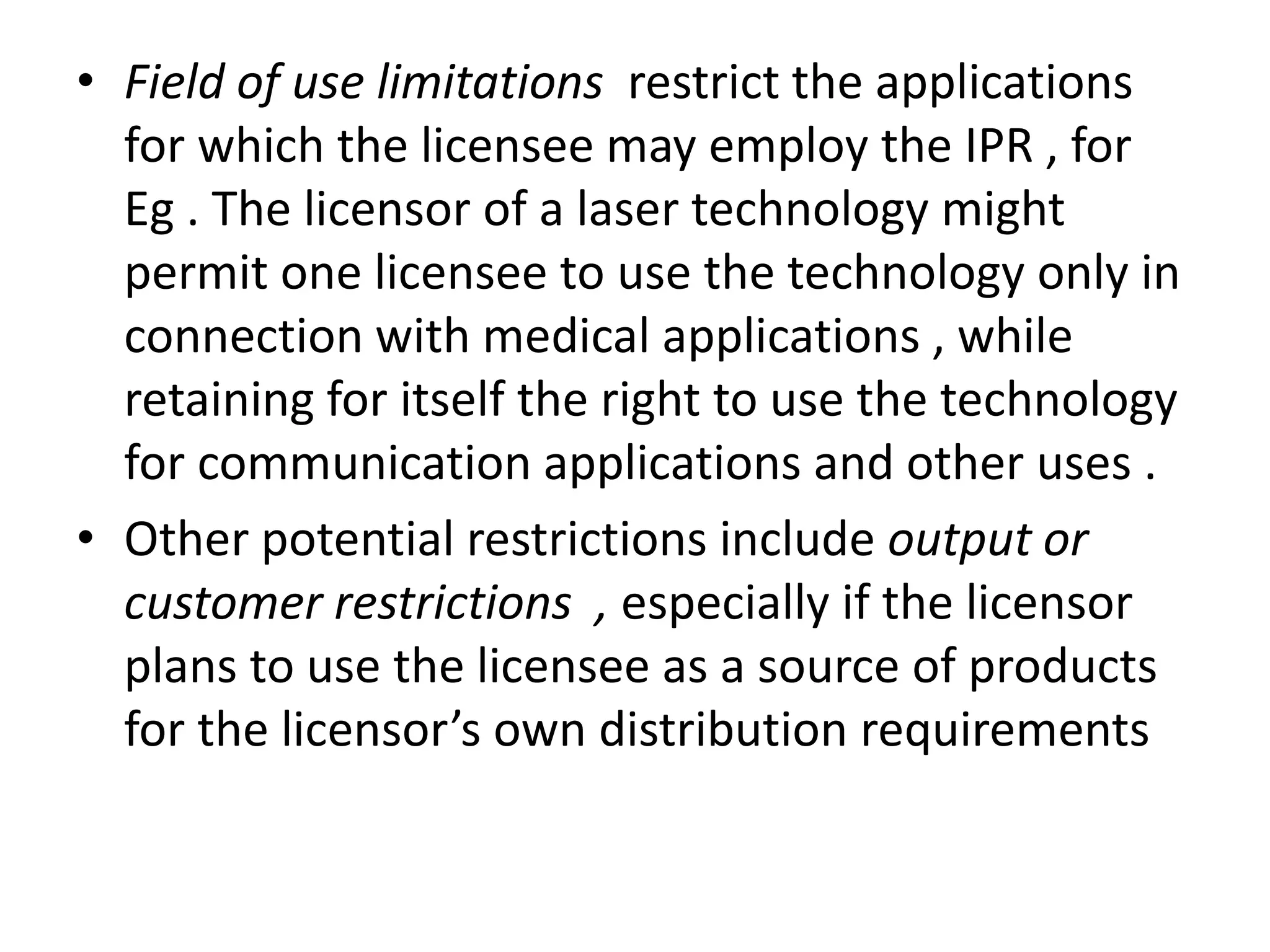 • Field of use limitations restrict the applications
  for which the licensee may employ the IPR , for
  Eg . The licensor of a laser technology might
  permit one licensee to use the technology only in
  connection with medical applications , while
  retaining for itself the right to use the technology
  for communication applications and other uses .
• Other potential restrictions include output or
  customer restrictions , especially if the licensor
  plans to use the licensee as a source of products
  for the licensor’s own distribution requirements
 