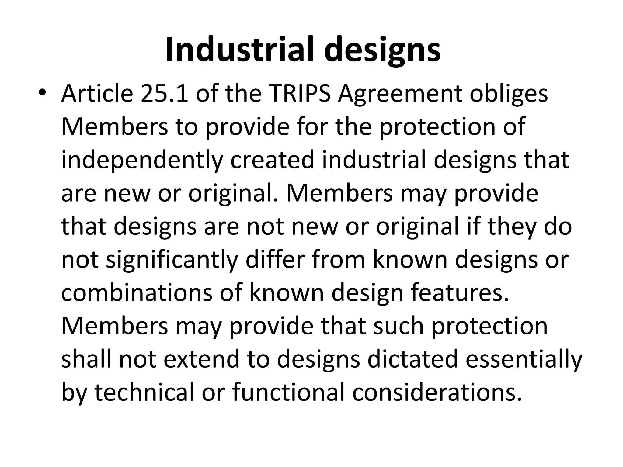 Industrial designs
• Article 25.1 of the TRIPS Agreement obliges
  Members to provide for the protection of
  independently created industrial designs that
  are new or original. Members may provide
  that designs are not new or original if they do
  not significantly differ from known designs or
  combinations of known design features.
  Members may provide that such protection
  shall not extend to designs dictated essentially
  by technical or functional considerations.
 