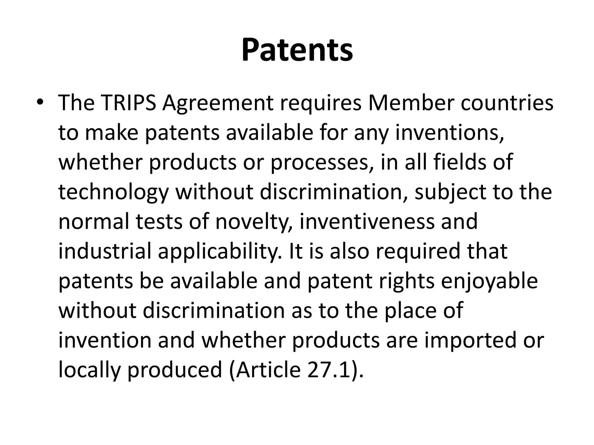 Patents
• The TRIPS Agreement requires Member countries
  to make patents available for any inventions,
  whether products or processes, in all fields of
  technology without discrimination, subject to the
  normal tests of novelty, inventiveness and
  industrial applicability. It is also required that
  patents be available and patent rights enjoyable
  without discrimination as to the place of
  invention and whether products are imported or
  locally produced (Article 27.1).
 
