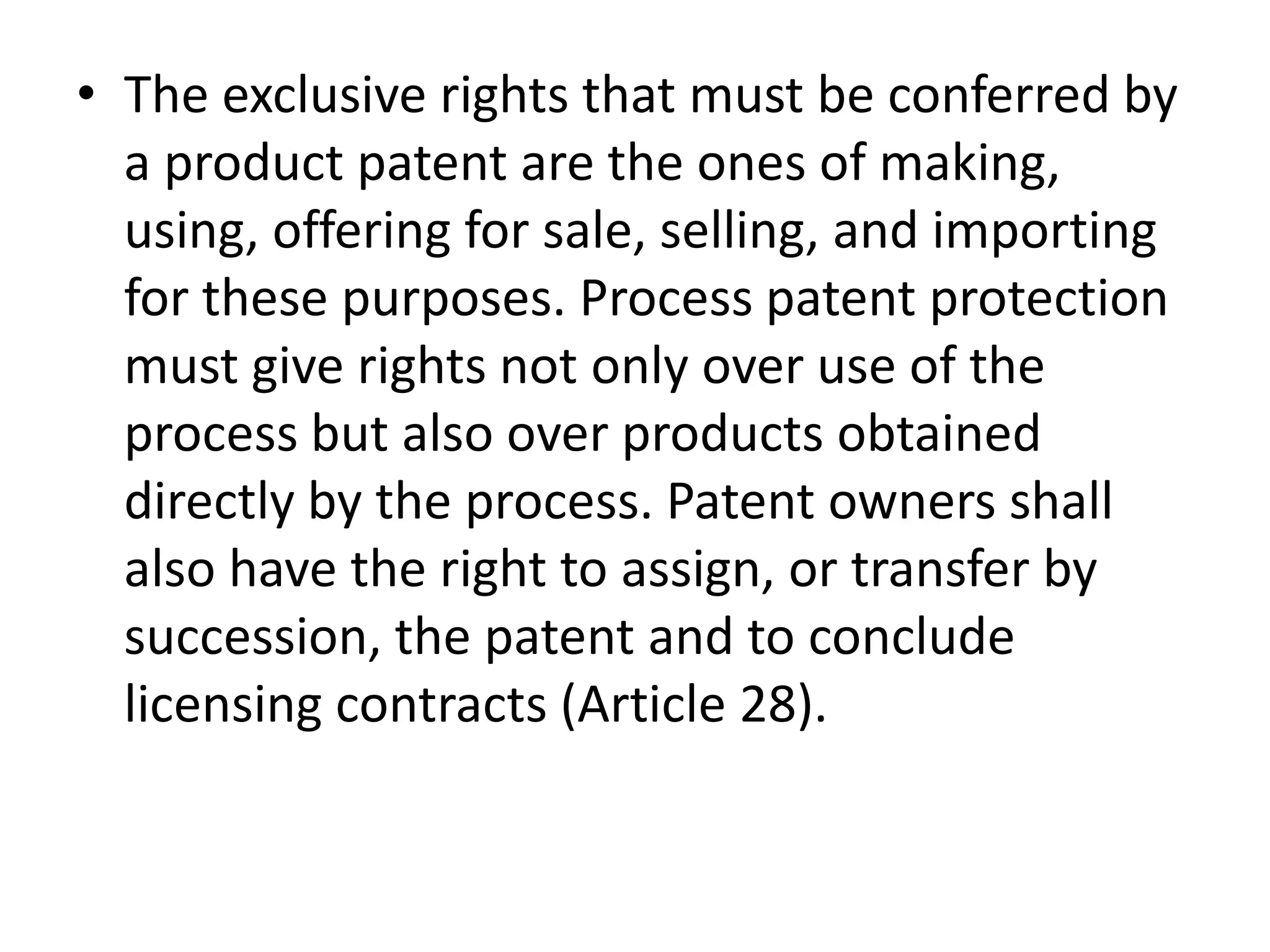• The exclusive rights that must be conferred by
  a product patent are the ones of making,
  using, offering for sale, selling, and importing
  for these purposes. Process patent protection
  must give rights not only over use of the
  process but also over products obtained
  directly by the process. Patent owners shall
  also have the right to assign, or transfer by
  succession, the patent and to conclude
  licensing contracts (Article 28).
 