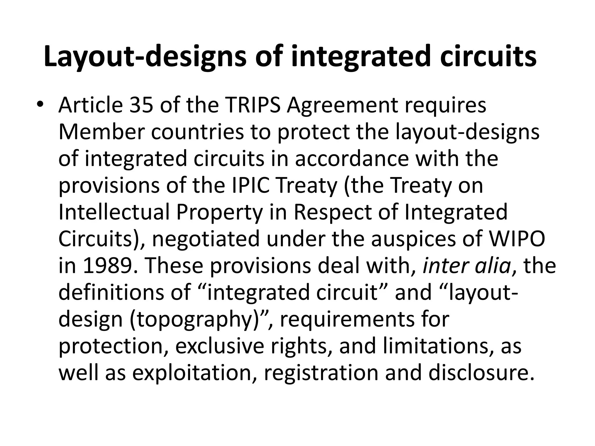 Layout-designs of integrated circuits
• Article 35 of the TRIPS Agreement requires
  Member countries to protect the layout-designs
  of integrated circuits in accordance with the
  provisions of the IPIC Treaty (the Treaty on
  Intellectual Property in Respect of Integrated
  Circuits), negotiated under the auspices of WIPO
  in 1989. These provisions deal with, inter alia, the
  definitions of “integrated circuit” and “layout-
  design (topography)”, requirements for
  protection, exclusive rights, and limitations, as
  well as exploitation, registration and disclosure.
 