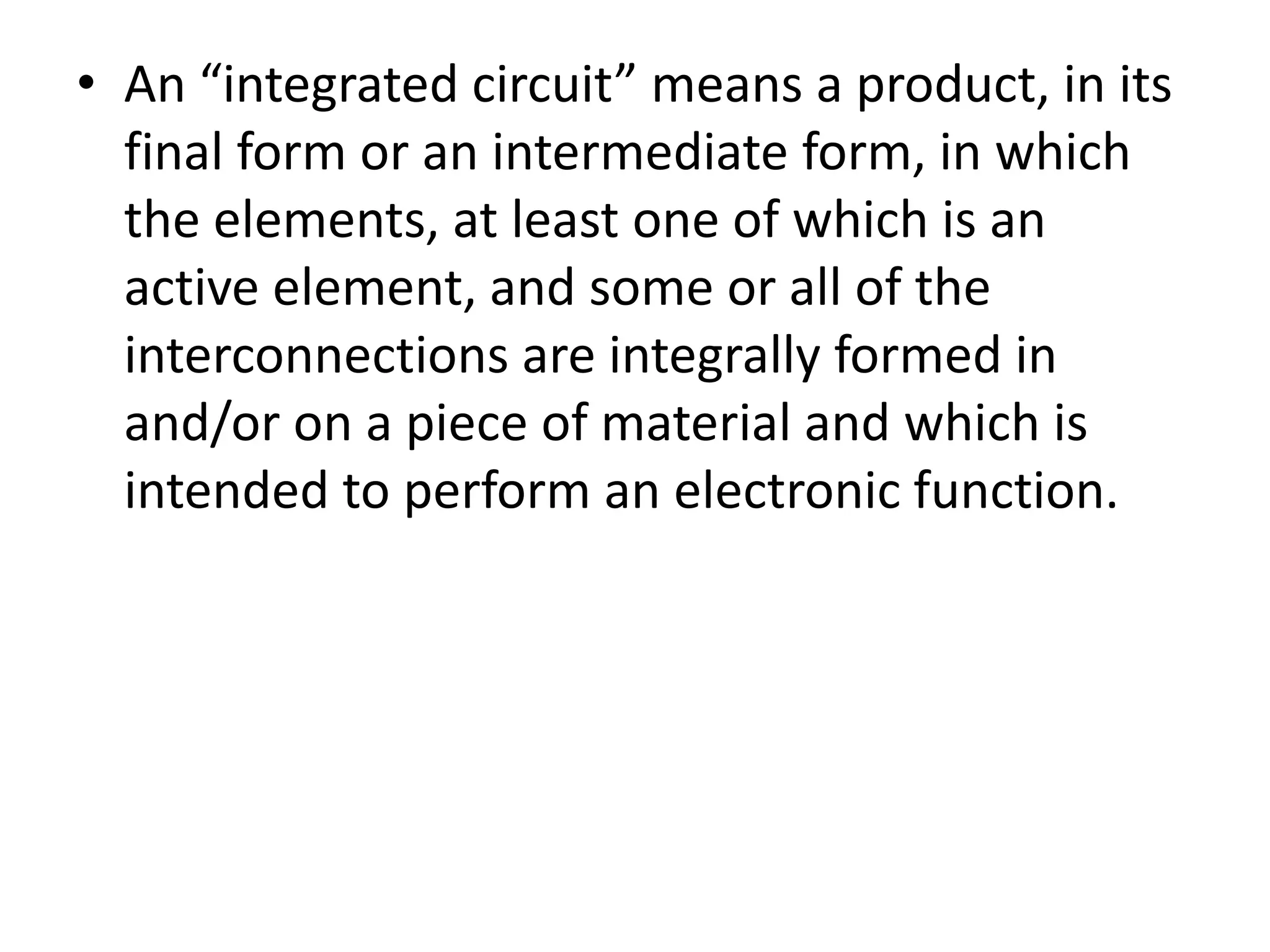 • An “integrated circuit” means a product, in its
  final form or an intermediate form, in which
  the elements, at least one of which is an
  active element, and some or all of the
  interconnections are integrally formed in
  and/or on a piece of material and which is
  intended to perform an electronic function.
 