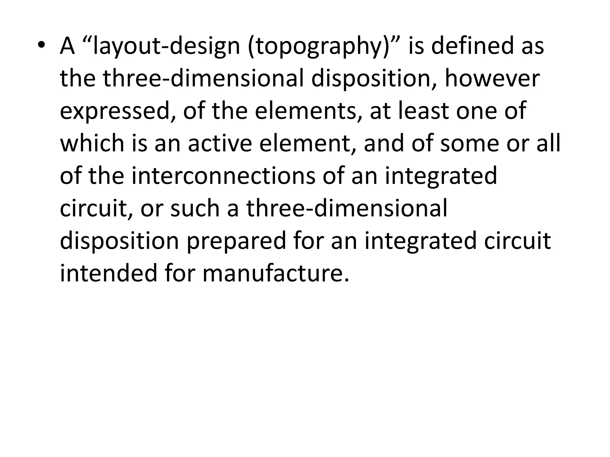 • A “layout-design (topography)” is defined as
  the three-dimensional disposition, however
  expressed, of the elements, at least one of
  which is an active element, and of some or all
  of the interconnections of an integrated
  circuit, or such a three-dimensional
  disposition prepared for an integrated circuit
  intended for manufacture.
 