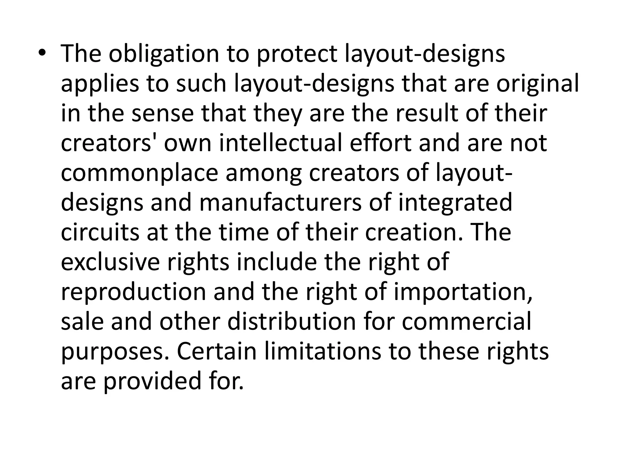 • The obligation to protect layout-designs
  applies to such layout-designs that are original
  in the sense that they are the result of their
  creators' own intellectual effort and are not
  commonplace among creators of layout-
  designs and manufacturers of integrated
  circuits at the time of their creation. The
  exclusive rights include the right of
  reproduction and the right of importation,
  sale and other distribution for commercial
  purposes. Certain limitations to these rights
  are provided for.
 