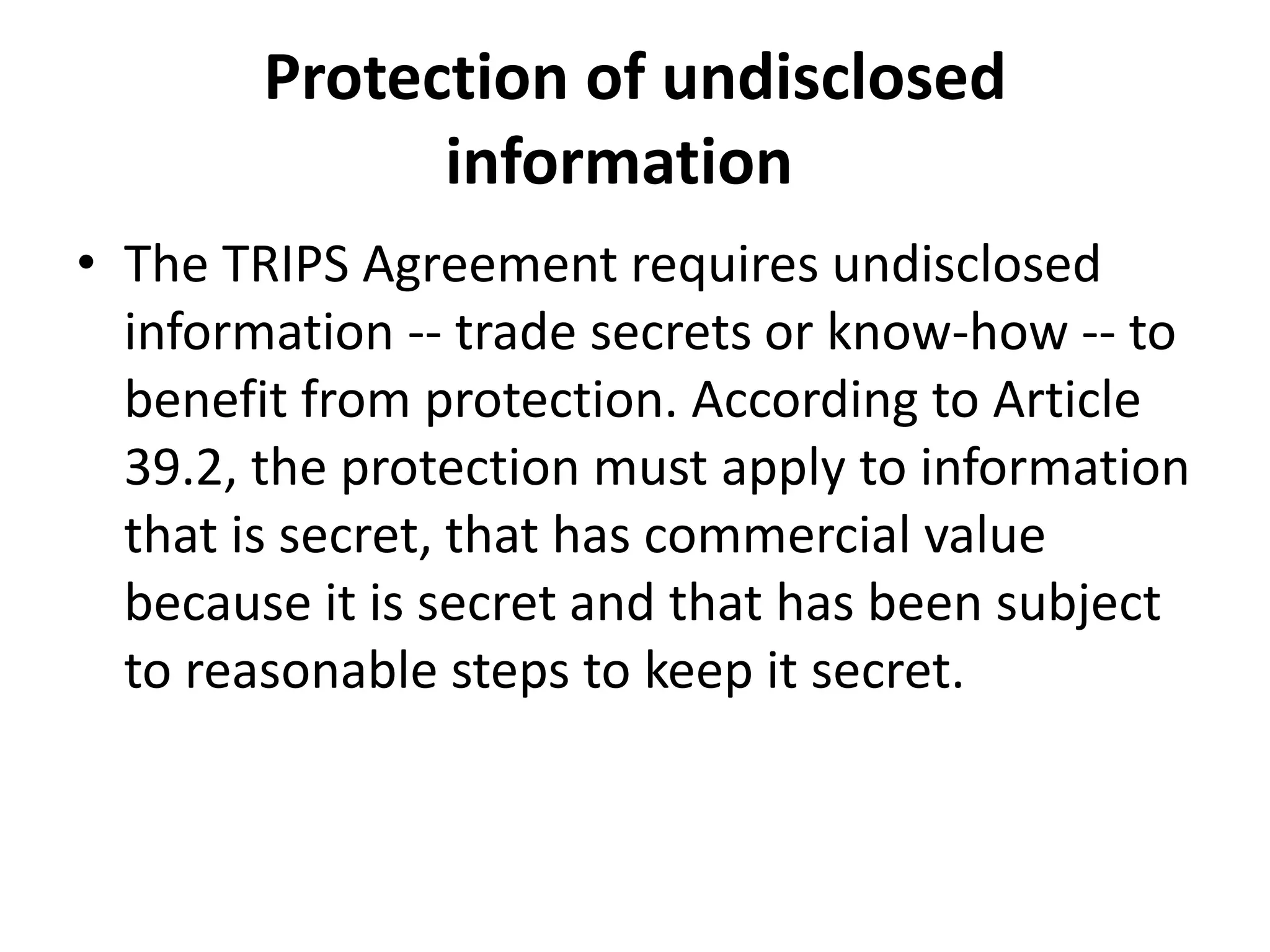Protection of undisclosed
              information
• The TRIPS Agreement requires undisclosed
  information -- trade secrets or know-how -- to
  benefit from protection. According to Article
  39.2, the protection must apply to information
  that is secret, that has commercial value
  because it is secret and that has been subject
  to reasonable steps to keep it secret.
 