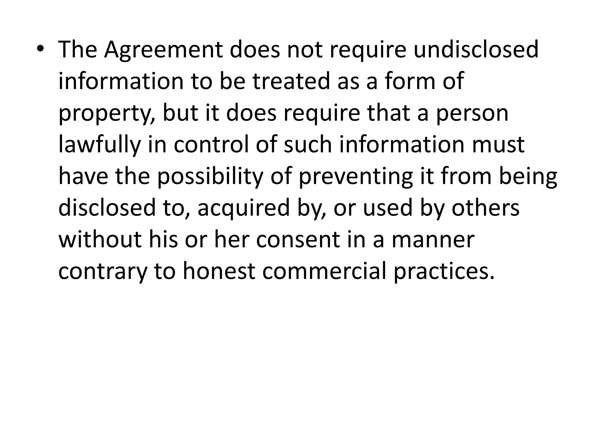 • The Agreement does not require undisclosed
  information to be treated as a form of
  property, but it does require that a person
  lawfully in control of such information must
  have the possibility of preventing it from being
  disclosed to, acquired by, or used by others
  without his or her consent in a manner
  contrary to honest commercial practices.
 