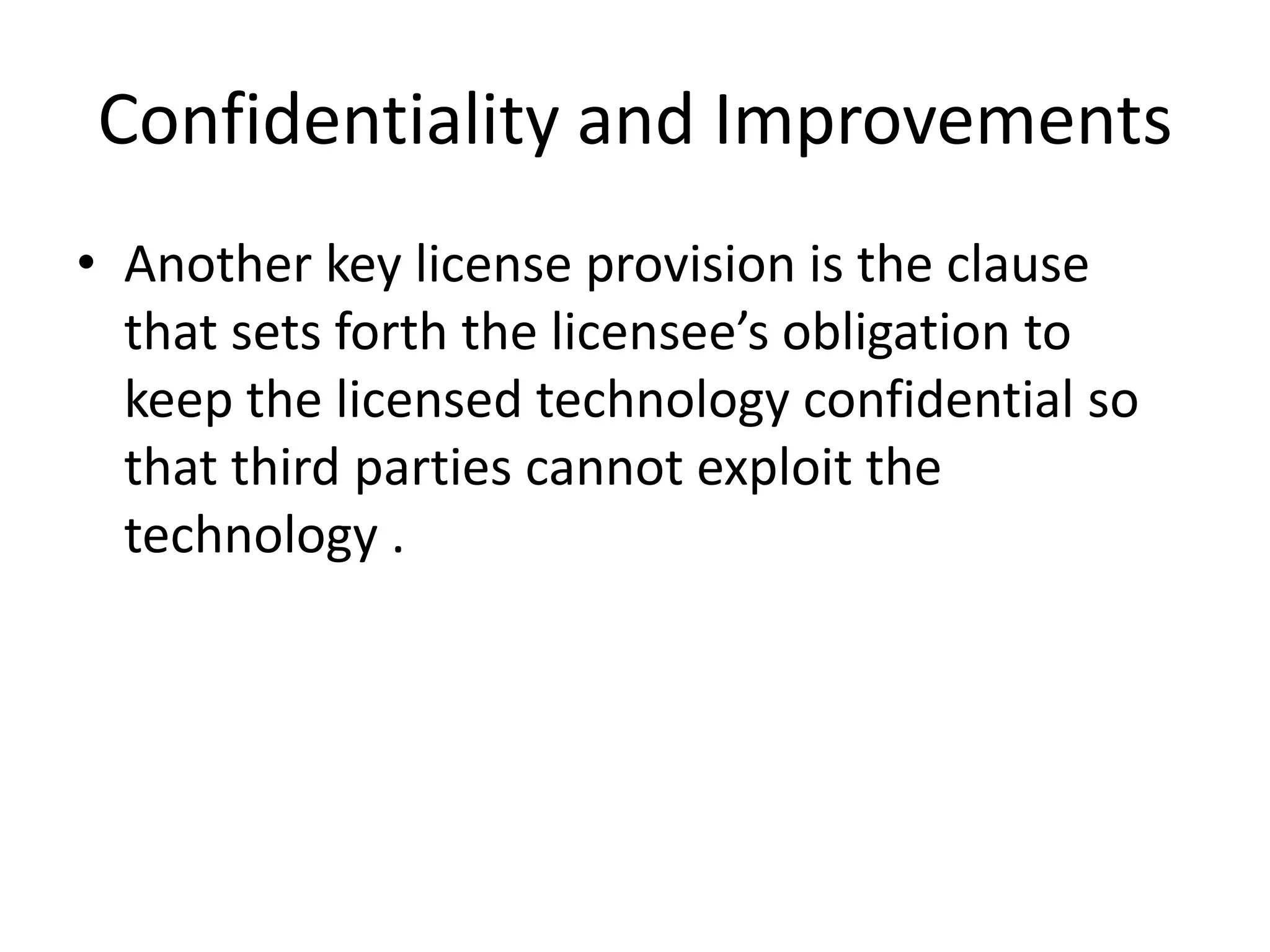 Confidentiality and Improvements
• Another key license provision is the clause
  that sets forth the licensee’s obligation to
  keep the licensed technology confidential so
  that third parties cannot exploit the
  technology .
 