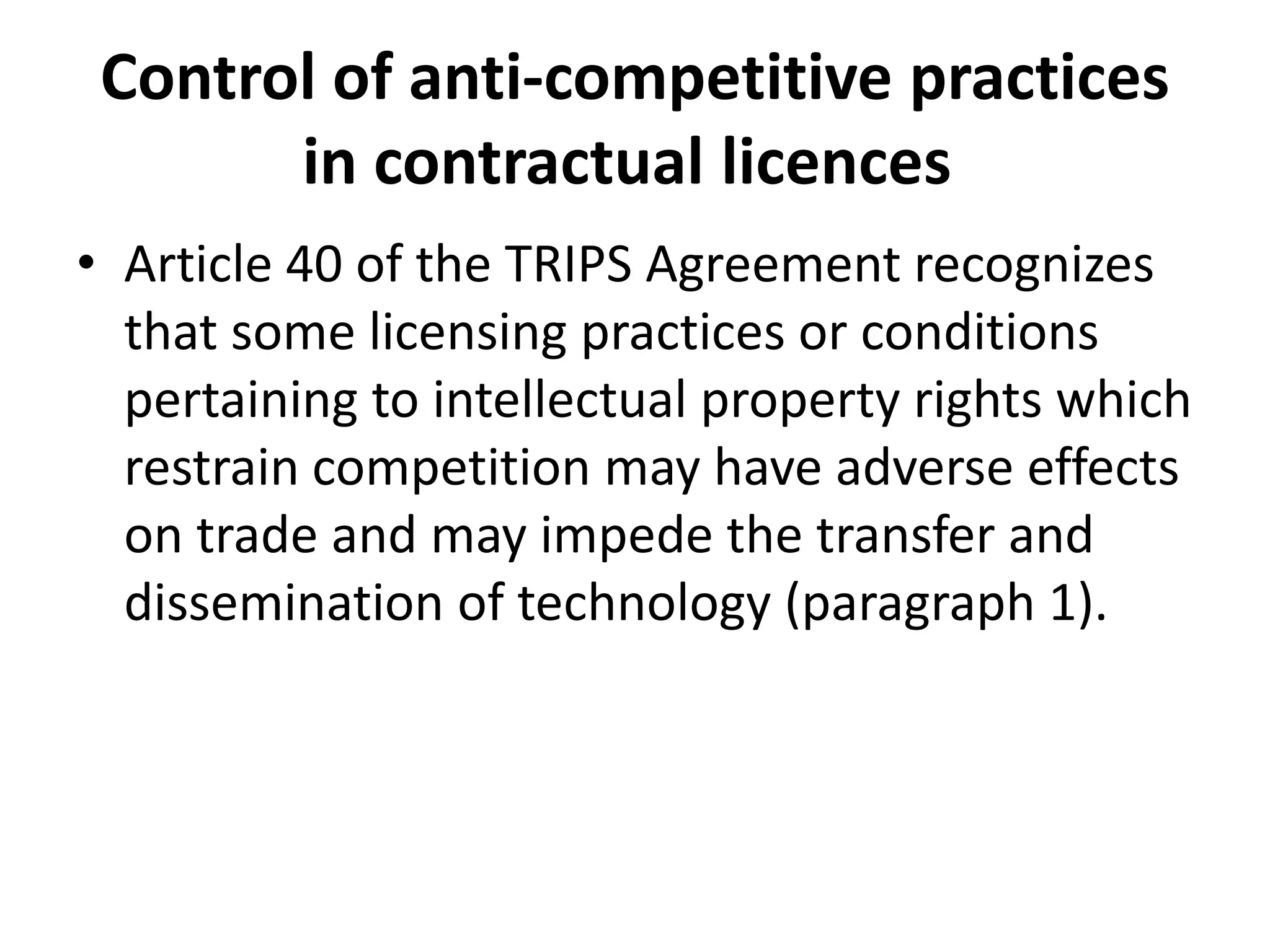 Control of anti-competitive practices
       in contractual licences
• Article 40 of the TRIPS Agreement recognizes
  that some licensing practices or conditions
  pertaining to intellectual property rights which
  restrain competition may have adverse effects
  on trade and may impede the transfer and
  dissemination of technology (paragraph 1).
 