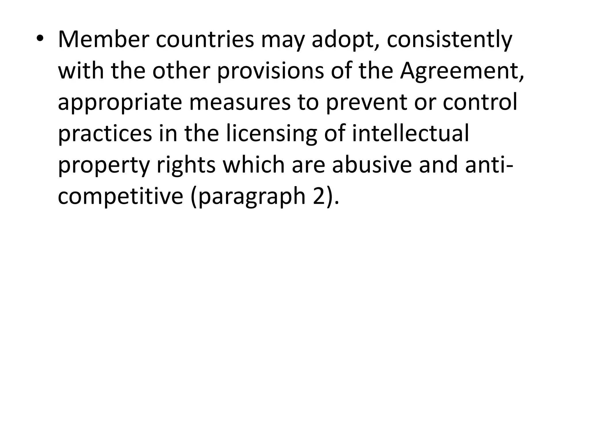 • Member countries may adopt, consistently
  with the other provisions of the Agreement,
  appropriate measures to prevent or control
  practices in the licensing of intellectual
  property rights which are abusive and anti-
  competitive (paragraph 2).
 
