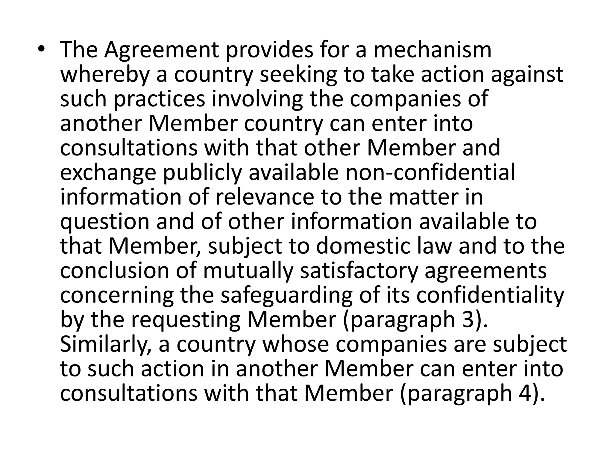 • The Agreement provides for a mechanism
  whereby a country seeking to take action against
  such practices involving the companies of
  another Member country can enter into
  consultations with that other Member and
  exchange publicly available non-confidential
  information of relevance to the matter in
  question and of other information available to
  that Member, subject to domestic law and to the
  conclusion of mutually satisfactory agreements
  concerning the safeguarding of its confidentiality
  by the requesting Member (paragraph 3).
  Similarly, a country whose companies are subject
  to such action in another Member can enter into
  consultations with that Member (paragraph 4).
 