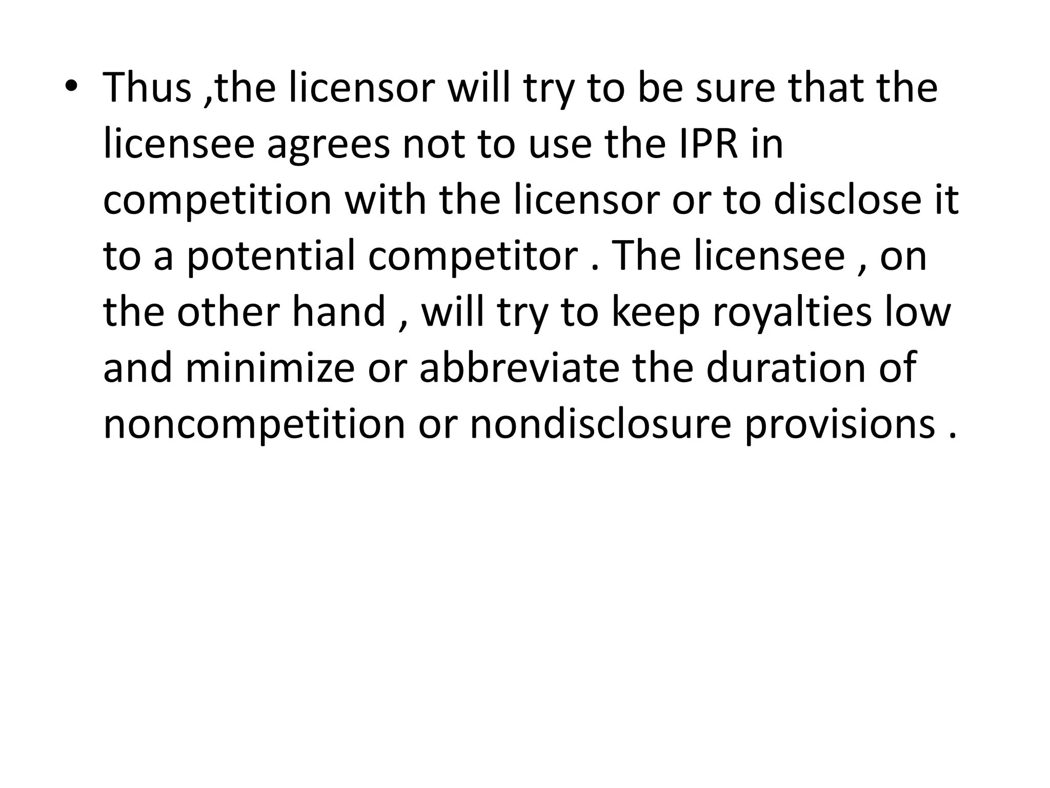 • Thus ,the licensor will try to be sure that the
  licensee agrees not to use the IPR in
  competition with the licensor or to disclose it
  to a potential competitor . The licensee , on
  the other hand , will try to keep royalties low
  and minimize or abbreviate the duration of
  noncompetition or nondisclosure provisions .
 