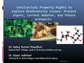 Intellectual Property Rights to
explore Biodiversity issues: Present
inputs, current debates, and future
prospects
Dr. Sabuj Kumar Chaudhuri
Basanti Devi College, 147B, R. B.Avenue, Kolkata-700 029
Dr. Dipan Adhikari
Acharya B. N. Seal College, Cooch Behar,W.B.-736101
07/14/13 16:23 1
 