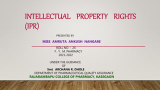 INTELLECTUAL PROPERTY RIGHTS
(IPR)
PRESENTED BY
MISS AMRUTA ANKUSH NANGARE
ROLL NO : 24
F. Y. M. PHARMACY
2021-2022
UNDER THE GUIDANCE
OF
Smt. ARCHANA R. DHOLE
DEPARTMENT OF PHARMACEUTICAL QUALITY ASSURANCE
RAJARAMBAPU COLLEGE OF PHARMACY, KASEGAON
 