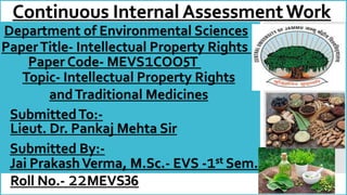 Continuous Internal AssessmentWork
PaperTitle- Intellectual Property Rights
SubmittedTo:-
Lieut. Dr. Pankaj Mehta Sir
Department of Environmental Sciences
Paper Code- MEVS1COO T
Topic- Intellectual Property Rights
andTraditional Medicines
Submitted By:-
Jai PrakashVerma, M.Sc.- EVS -1st Sem.
5
Roll No.- 22MEVS 6
3
 
