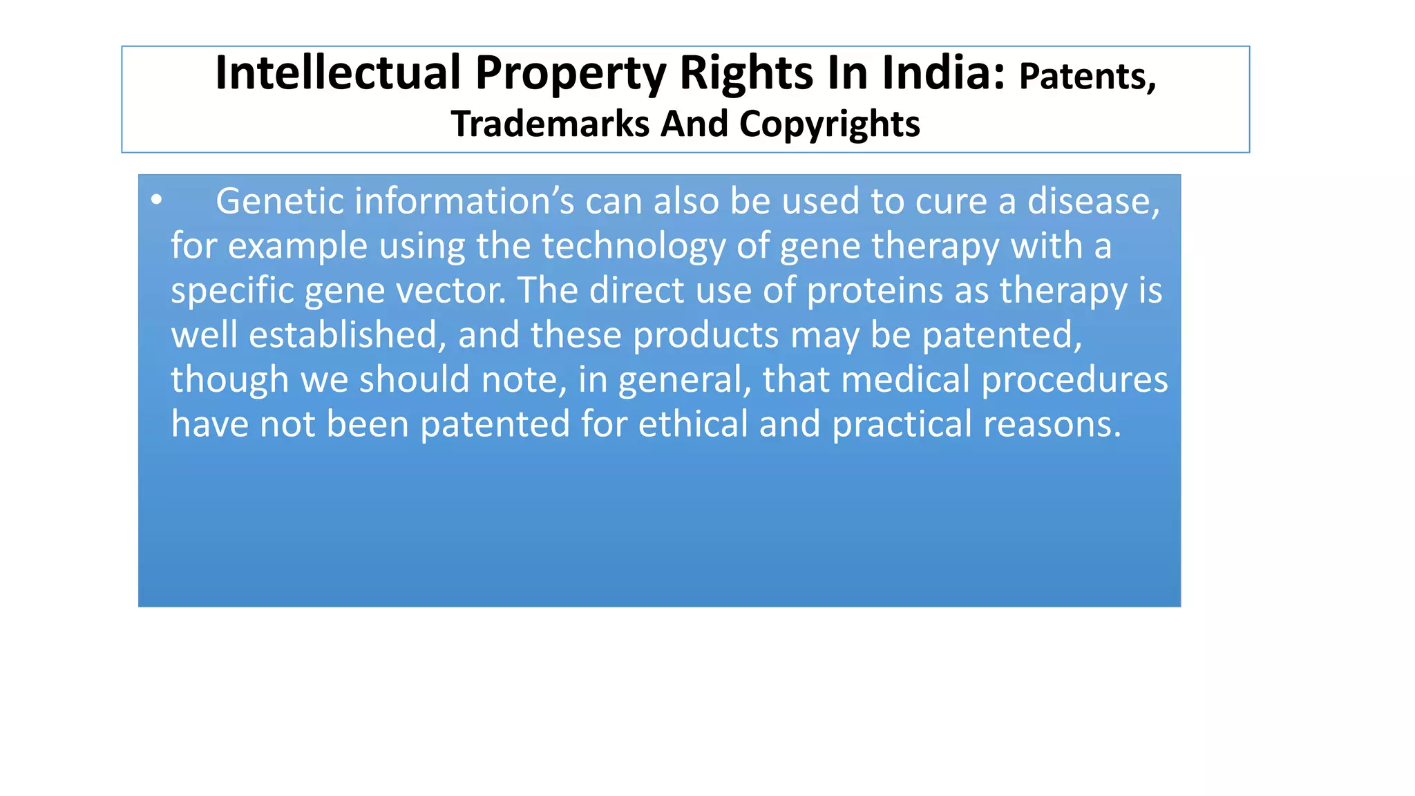 Intellectual Property Rights In India: Patents,
Trademarks And Copyrights
• Genetic information’s can also be used to cure a disease,
for example using the technology of gene therapy with a
specific gene vector. The direct use of proteins as therapy is
well established, and these products may be patented,
though we should note, in general, that medical procedures
have not been patented for ethical and practical reasons.
 