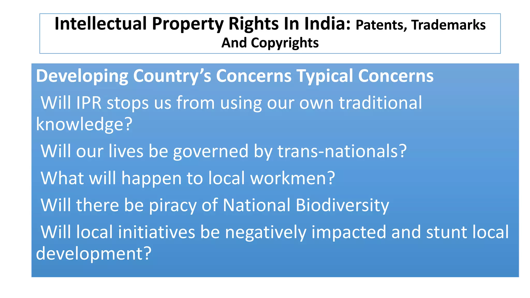 Intellectual Property Rights In India: Patents, Trademarks
And Copyrights
Developing Country’s Concerns Typical Concerns
Will IPR stops us from using our own traditional
knowledge?
Will our lives be governed by trans-nationals?
What will happen to local workmen?
Will there be piracy of National Biodiversity
Will local initiatives be negatively impacted and stunt local
development?
 