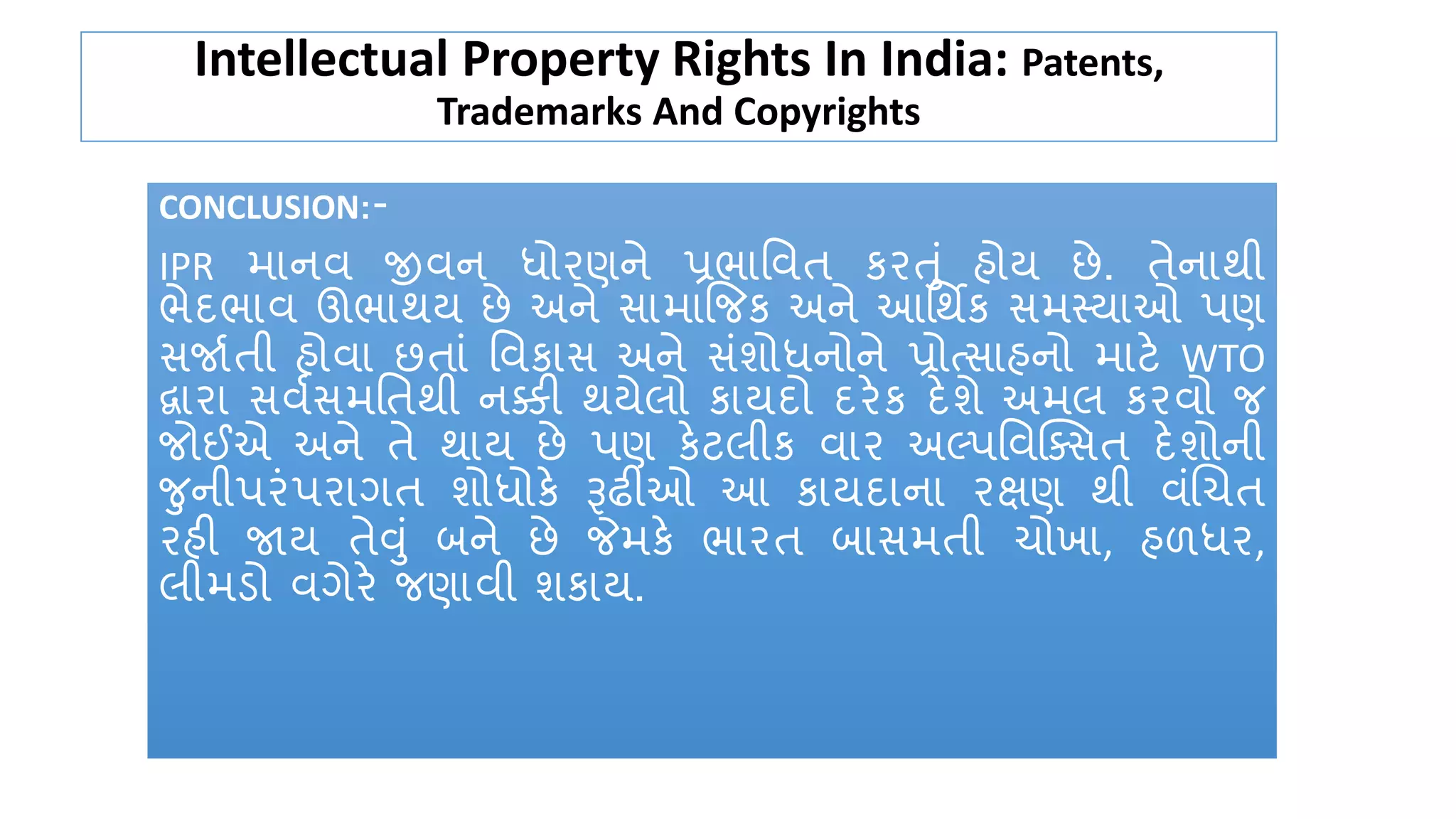 Intellectual Property Rights In India: Patents,
Trademarks And Copyrights
CONCLUSION:-
IPR માનવ જીવન ર્ધોરણને પ્રભાતવત ર્રતું હોય છે. તેનાથી
ભેદભાવ ઊભાથય છે અને સામાજજર્ અને આતથિર્ સમસ્યાઓ પણ
સજાકતી હોવા છતાું તવર્ાસ અને સુંશોર્ધનોને પ્રોત્સાહનો માટે WTO
દ્વારા સવકસમતતથી નક્કી થયેલો ર્ાયદો દરેર્ દેશે અમલ ર્રવો જ
જોઈએ અને તે થાય છે પણ ર્ેટલીર્ વાર અલ્પતવક્ક્સત દેશોની
જનીપરુંપરાગત શોર્ધોર્ે રૂઢીઓ આ ર્ાયદાના રક્ષણ થી વુંચચત
રહી જાય તેવું બને છે જેમર્ે ભારત બાસમતી ચોખા, હળર્ધર,
લીમડો વગેરે જણાવી શર્ાય.
 