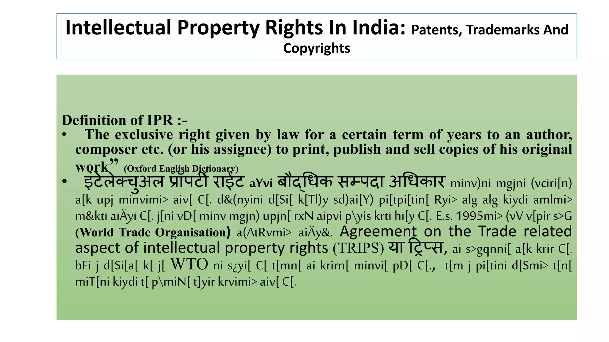 Intellectual Property Rights In India: Patents, Trademarks And
Copyrights
Definition of IPR :-
• The exclusive right given by law for a certain term of years to an author,
composer etc. (or his assignee) to print, publish and sell copies of his original
work” (Oxford English Dictionary)
• इंटेलेक्चुअल प्रॉपटी राईट aYvi बौद्धिक सम्पदा अधिकार minv)ni mgjni (vciri[n)
a[k upj minvimi> aiv[ C[. d&(nyini d[Si[ k[Tl)y sd)ai[Y) pi[tpi[tin[ Ryi> alg alg kiydi amlmi>
m&kti aiÄyi C[. j[ni vD[ minv mgjn) upjn[ rxN aipvi pyis krti hi[y C[. E.s. 1995mi> (vV v[pir s>G
(World Trade Organisation) a(AtRvmi> aiÄy&. Agreement on the Trade related
aspect of intellectual property rights (TRIPS) या ट्रिप्स, ai s>gqnni[ a[k krir C[.
bFi j d[Si[a[ k[ j[ WTO ni s¿yi[ C[ t[mn[ ai krirn[ minvi[ pD[ C[., t[m j pi[tini d[Smi> t[n[
miT[ni kiydi t[ pmiN[ t]yir krvimi> aiv[ C[.
 