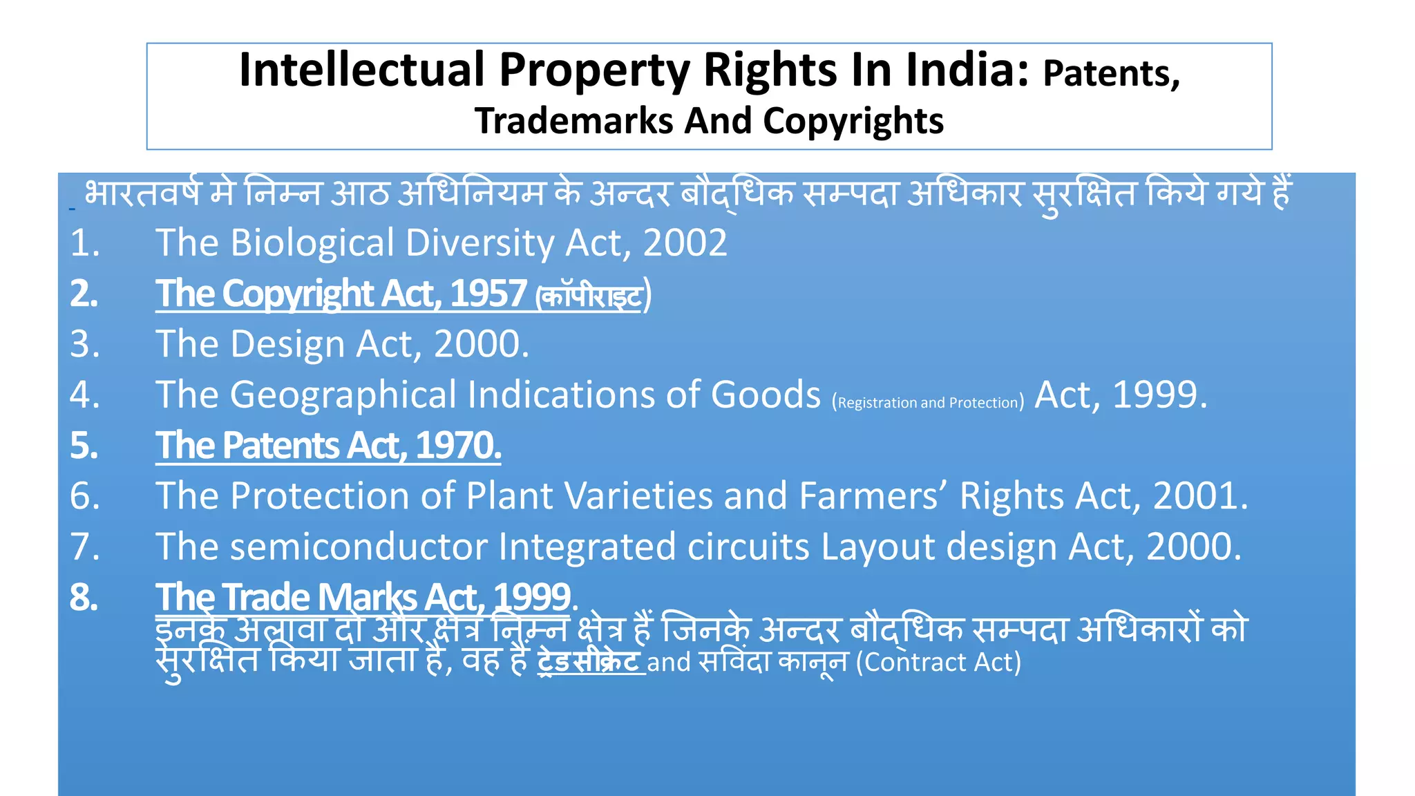 Intellectual Property Rights In India: Patents,
Trademarks And Copyrights
भारतवर्ष मे निम्ि आठ अधिनियम क
े अन्दर बौद्धिक सम्पदा अधिकार सुरक्षित ककये गये हैं
1. The Biological Diversity Act, 2002
2. TheCopyrightAct,1957(कॉपीराइट)
3. The Design Act, 2000.
4. The Geographical Indications of Goods (Registration and Protection) Act, 1999.
5. ThePatentsAct,1970.
6. The Protection of Plant Varieties and Farmers’ Rights Act, 2001.
7. The semiconductor Integrated circuits Layout design Act, 2000.
8. TheTradeMarksAct,1999.
इिक
े अलावा दो और िेत्र निम्ि िेत्र हैं जििक
े अन्दर बौद्धिक सम्पदा अधिकारों को
सुरक्षित ककया िाता है, वह हैं ट्रेडसीक्र
े ट and सववंदा कािूि (Contract Act)
 