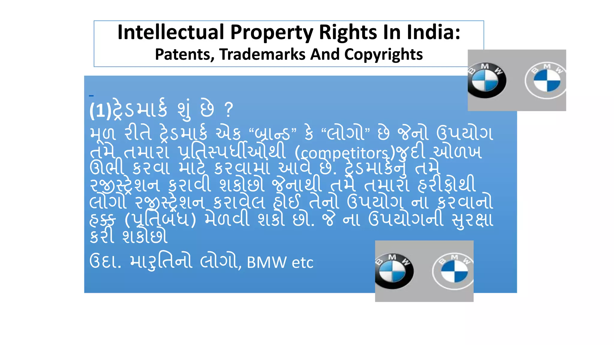 Intellectual Property Rights In India:
Patents, Trademarks And Copyrights
(1)ટ્રેડમાર્ક શું છે ?
મૂળ રીતે ટ્રેડમાર્ક એર્ “બ્રાન્ડ” ર્ે “લોગો” છે જેનો ઉપયોગ
તમે તમારા પ્રતતસ્પર્ધીઓથી (competitors)જદી ઓળખ
ઊભી ર્રવા માટે ર્રવામાું આવે છે. ટ્રેડમાર્કનું તમે
રજીસ્ટ્રેશન ર્રાવી શર્ોછો જેનાથી તમે તમારા હરીફોથી
લોગો રજીસ્ટ્રેશન ર્રાવેલ હોઈ તેનો ઉપયોગ ના ર્રવાનો
હક્ક (પ્રતતબુંર્ધ) મેળવી શર્ો છો. જે ના ઉપયોગની સરક્ષા
ર્રી શર્ોછો
ઉદા. મારતતનો લોગો, BMW etc
 