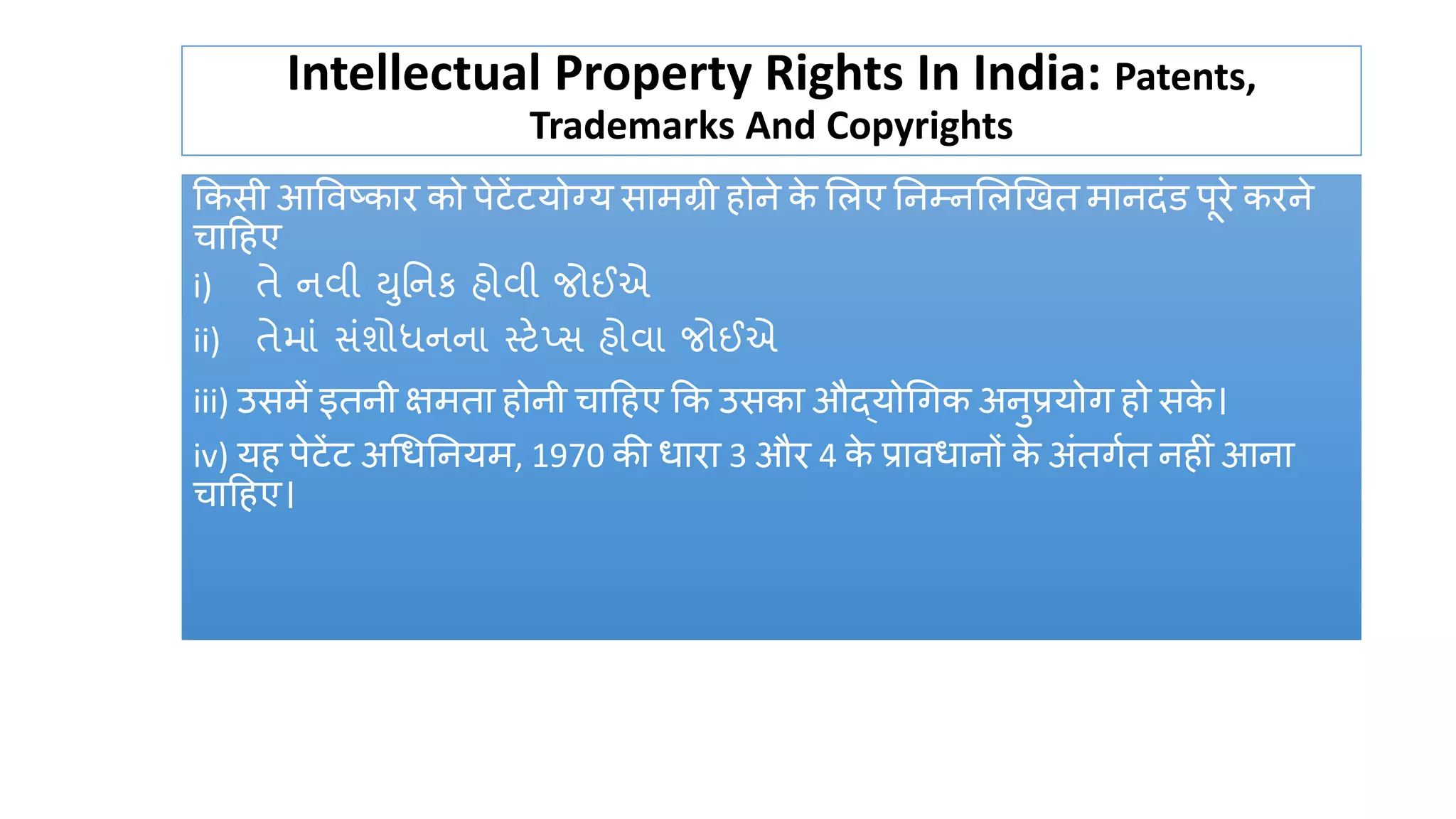 Intellectual Property Rights In India: Patents,
Trademarks And Copyrights
ककसी आववष्कार को पेटेंटयोग्य सामग्री होिे क
े ललए निम्िललखित मािदंड पूरे करिे
चाट्रहए
i) તે નવી યતનર્ હોવી જોઈએ
ii) તેમાું સુંશોર્ધનના સ્ટેપ્સ હોવા જોઈએ
iii) उसमें इतिी िमता होिी चाट्रहए कक उसका औद्योधगक अिुप्रयोग हो सक
े ।
iv) यह पेटेंट अधिनियम, 1970 की िारा 3 और 4 क
े प्राविािों क
े अंतगषत िह ं आिा
चाट्रहए।
 