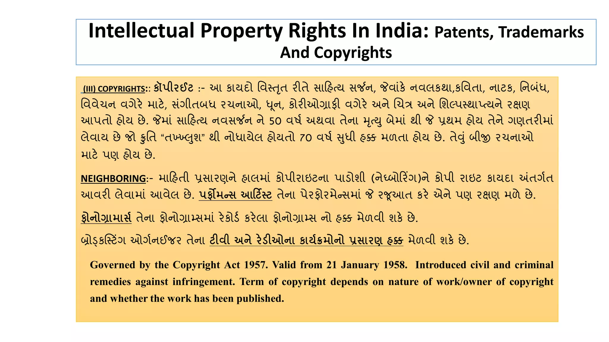Intellectual Property Rights In India: Patents, Trademarks
And Copyrights
(III) COPYRIGHTS:: કૉપીરઈટ :- આ ર્ાયદો તવસ્તૃત રીતે સાહહત્ય સર્જન, જેવાુંર્ે નવલર્થા,ર્તવતા, નાટર્, તનબુંર્ધ,
તવવેચન વગેરે માટે, સુંગીતબર્ધ રચનાઓ, ધૂન, ર્ોરીઓગ્રાફી વગેરે અને ચચત્ર અને તશલ્પસ્થાપ્ત્યને રક્ષણ
આપતો હોય છે. જેમાું સાહહત્ય નવસર્જન ને 50 વર્ક અથવા તેના મૃત્ય બેમાું થી જે પ્રથમ હોય તેને ગણતરીમાું
લેવાય છે જો ક્રુતત “તખ્ખખ્ખલશ” થી નોર્ધાયેલ હોયતો 70 વર્ક સર્ધી હક્ક મળતા હોય છે. તેવું બીજી રચનાઓ
માટે પણ હોય છે.
NEIGHBORING:- માહહતી પ્રસારણને હાલમાું ર્ોપીરાઇટના પાડોશી (નેઘ્બોહરિંગ)ને ર્ોપી રાઇટ ર્ાયદા અંતગકત
આવરી લેવામાું આવેલ છે. પફોમન્ આદટિસ્ટ તેના પેરફોરમેન્સમાું જે રજૂઆત ર્રે એને પણ રક્ષણ મળે છે.
ફોનોગ્રામા ્ તેના ફોનોગ્રામ્સમાું રેર્ોડક ર્રેલા ફોનોગ્રામ્સ નો હક્ક મેળવી શર્ે છે.
બ્રોડ્ર્સસ્ટિંગ ઓગકનઈજર તેના ટીિી અને રેડીઓના કાય્ક્રમોનો પ્ર ારણ હક્ક મેળવી શર્ે છે.
Governed by the Copyright Act 1957. Valid from 21 January 1958. Introduced civil and criminal
remedies against infringement. Term of copyright depends on nature of work/owner of copyright
and whether the work has been published.
 