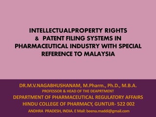 INTELLECTUALPROPERTY RIGHTS
& PATENT FILING SYSTEMS IN
PHARMACEUTICAL INDUSTRY WITH SPECIAL
REFERENCE TO MALAYSIA
DR.M.V.NAGABHUSHANAM, M.Pharm., Ph.D., M.B.A.
PROFESSOR & HEAD OF THE DEAPRTMENT
DEPARTMENT OF PHARMACEUTICAL REGULATORY AFFAIRS
HINDU COLLEGE OF PHARMACY, GUNTUR- 522 002
ANDHRA PRADESH, INDIA. E Mail: beena.maddi@gmail.com
 