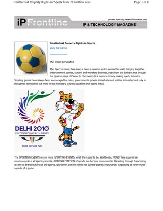 Intellectual Property Rights in Sports from iPFrontline.com Page 1 of 8 
Intellectual Property Rights in Sports 
Vijay Pal Dalmia 
The Indian perspective 
The Sports industry has always been a massive sector across the world bringing together 
entertainment, games, culture and monetary business, right from the barbaric era through 
the glorious days of Caesar to the twenty first century money making sports industry. 
Sporting games have always been encouraged by rulers, governments, private individuals and entities interested not only in 
the games themselves but more in the monetary business quotient that sports entail. 
The SPORTING EVENTS are no more SPORTING EVENTS, what they used to be. Worldwide, MONEY has acquired an 
enormous role in all sporting events. CORPORATIZATION of sports has become monumental. Marketing through franchising, 
as well as brand building of the sports, sportsmen and the event has gained gigantic importance, surpassing all other major 
aspects of a game. 
 