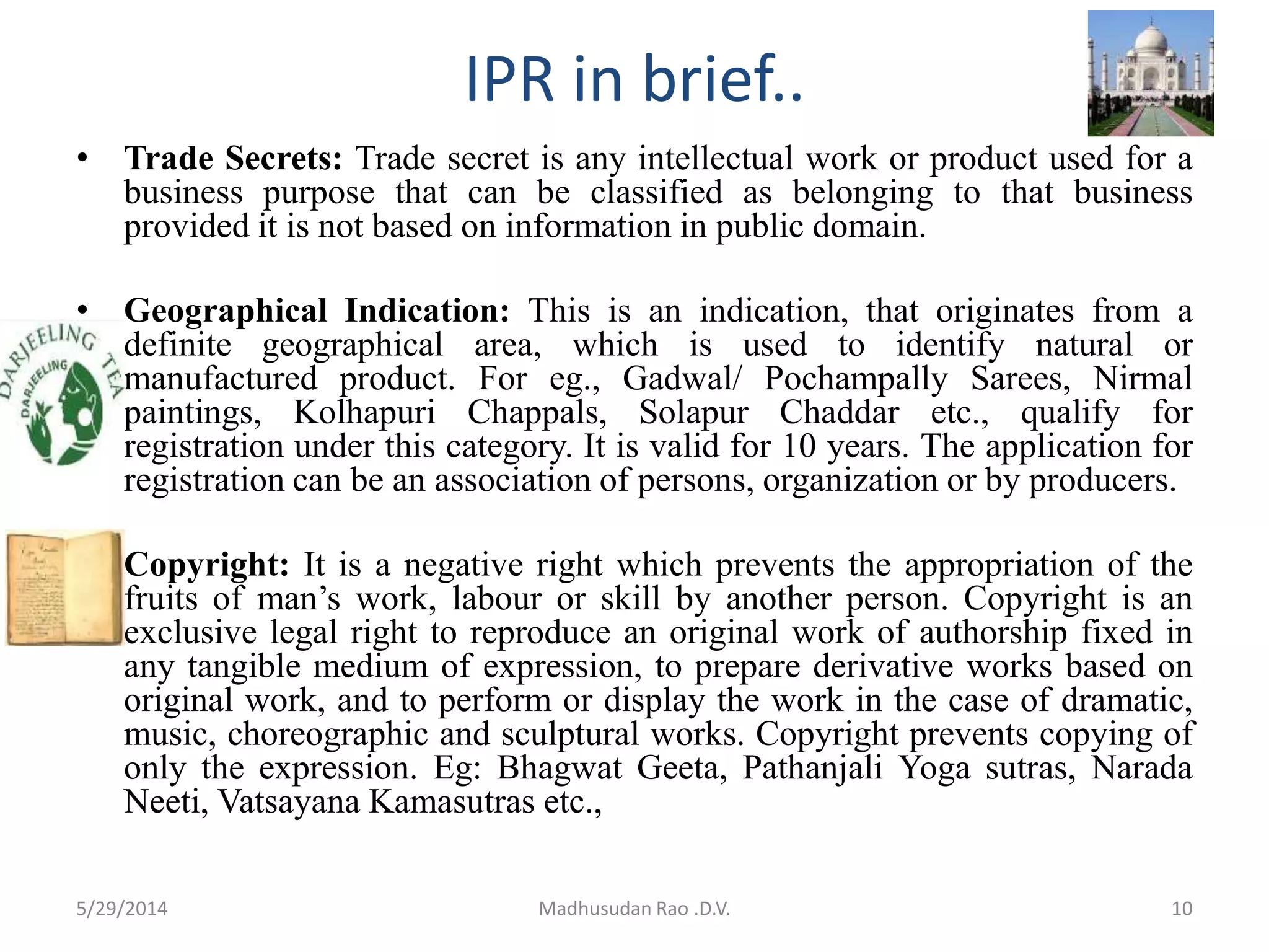 IPR in brief..
• Trade Secrets: Trade secret is any intellectual work or product used for a
business purpose that can be classified as belonging to that business
provided it is not based on information in public domain.
• Geographical Indication: This is an indication, that originates from a
definite geographical area, which is used to identify natural or
manufactured product. For eg., Gadwal/ Pochampally Sarees, Nirmal
paintings, Kolhapuri Chappals, Solapur Chaddar etc., qualify for
registration under this category. It is valid for 10 years. The application for
registration can be an association of persons, organization or by producers.
• Copyright: It is a negative right which prevents the appropriation of the
fruits of man’s work, labour or skill by another person. Copyright is an
exclusive legal right to reproduce an original work of authorship fixed in
any tangible medium of expression, to prepare derivative works based on
original work, and to perform or display the work in the case of dramatic,
music, choreographic and sculptural works. Copyright prevents copying of
only the expression. Eg: Bhagwat Geeta, Pathanjali Yoga sutras, Narada
Neeti, Vatsayana Kamasutras etc.,
10Madhusudan Rao .D.V.5/29/2014
 