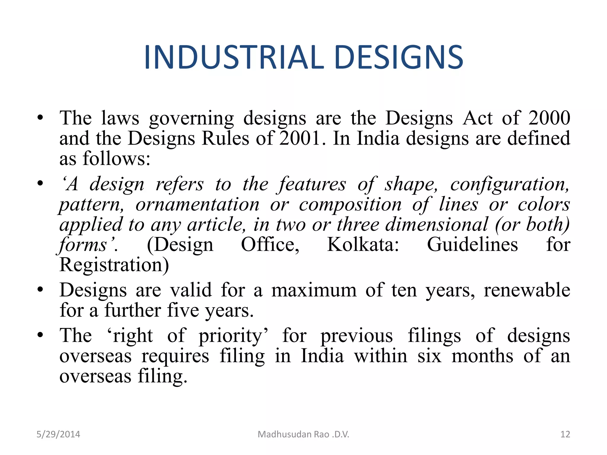INDUSTRIAL DESIGNS
• The laws governing designs are the Designs Act of 2000
and the Designs Rules of 2001. In India designs are defined
as follows:
• ‘A design refers to the features of shape, configuration,
pattern, ornamentation or composition of lines or colors
applied to any article, in two or three dimensional (or both)
forms’. (Design Office, Kolkata: Guidelines for
Registration)
• Designs are valid for a maximum of ten years, renewable
for a further five years.
• The ‘right of priority’ for previous filings of designs
overseas requires filing in India within six months of an
overseas filing.
5/29/2014 Madhusudan Rao .D.V. 12
 