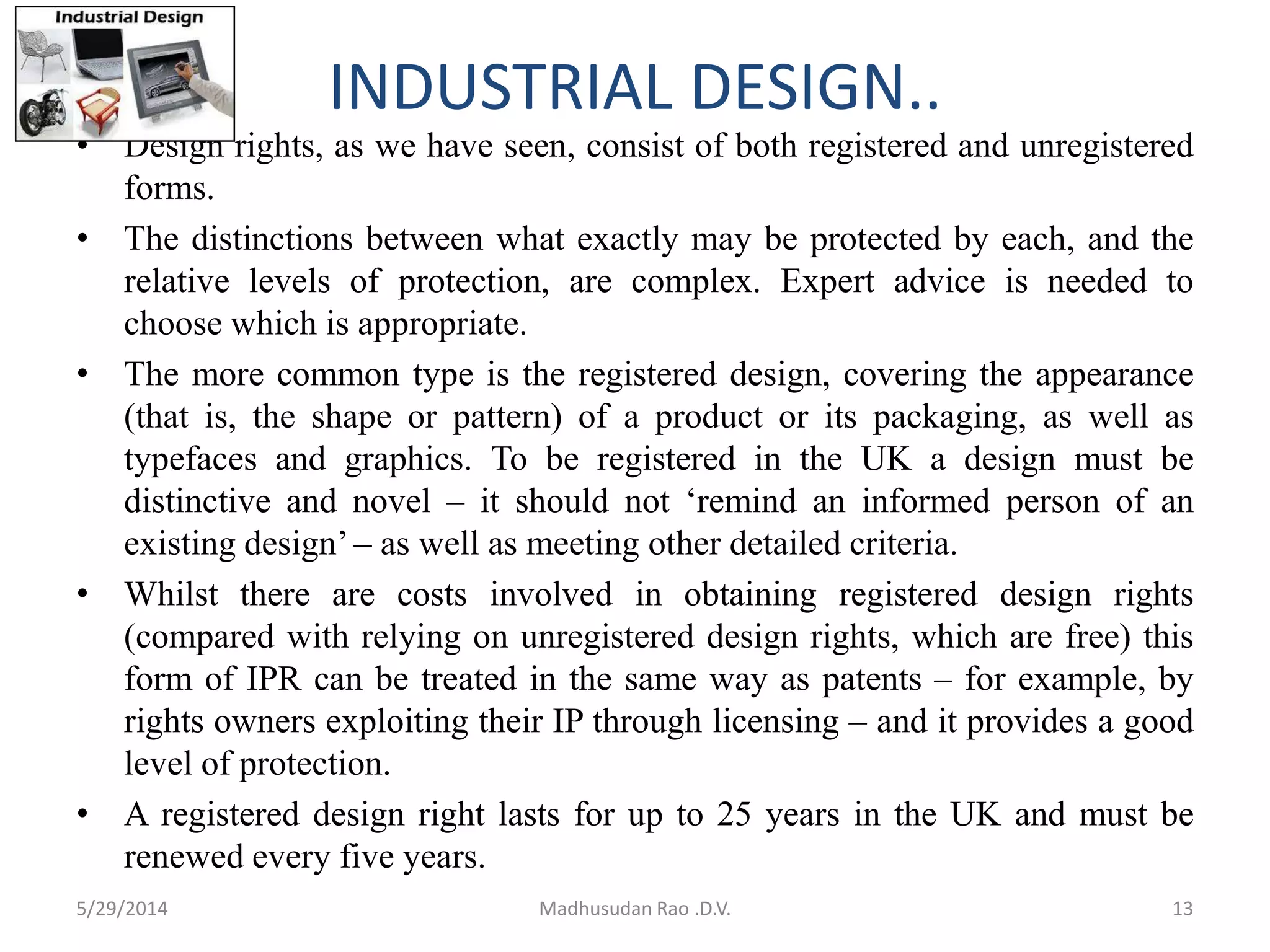 INDUSTRIAL DESIGN..
• Design rights, as we have seen, consist of both registered and unregistered
forms.
• The distinctions between what exactly may be protected by each, and the
relative levels of protection, are complex. Expert advice is needed to
choose which is appropriate.
• The more common type is the registered design, covering the appearance
(that is, the shape or pattern) of a product or its packaging, as well as
typefaces and graphics. To be registered in the UK a design must be
distinctive and novel – it should not ‘remind an informed person of an
existing design’ – as well as meeting other detailed criteria.
• Whilst there are costs involved in obtaining registered design rights
(compared with relying on unregistered design rights, which are free) this
form of IPR can be treated in the same way as patents – for example, by
rights owners exploiting their IP through licensing – and it provides a good
level of protection.
• A registered design right lasts for up to 25 years in the UK and must be
renewed every five years.
5/29/2014 Madhusudan Rao .D.V. 13
 