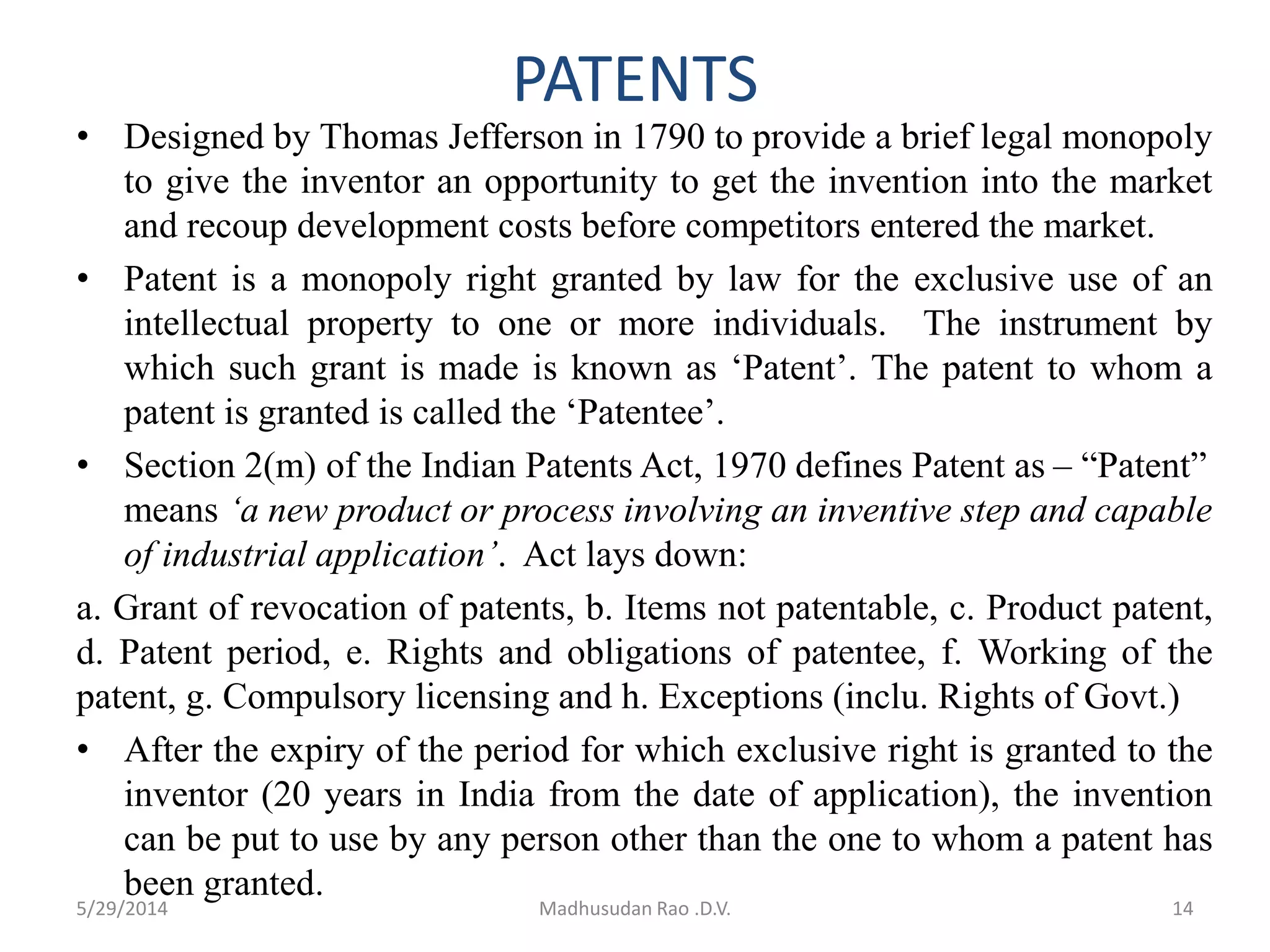 PATENTS
• Designed by Thomas Jefferson in 1790 to provide a brief legal monopoly
to give the inventor an opportunity to get the invention into the market
and recoup development costs before competitors entered the market.
• Patent is a monopoly right granted by law for the exclusive use of an
intellectual property to one or more individuals. The instrument by
which such grant is made is known as ‘Patent’. The patent to whom a
patent is granted is called the ‘Patentee’.
• Section 2(m) of the Indian Patents Act, 1970 defines Patent as – “Patent”
means ‘a new product or process involving an inventive step and capable
of industrial application’. Act lays down:
a. Grant of revocation of patents, b. Items not patentable, c. Product patent,
d. Patent period, e. Rights and obligations of patentee, f. Working of the
patent, g. Compulsory licensing and h. Exceptions (inclu. Rights of Govt.)
• After the expiry of the period for which exclusive right is granted to the
inventor (20 years in India from the date of application), the invention
can be put to use by any person other than the one to whom a patent has
been granted.
14Madhusudan Rao .D.V.5/29/2014
 