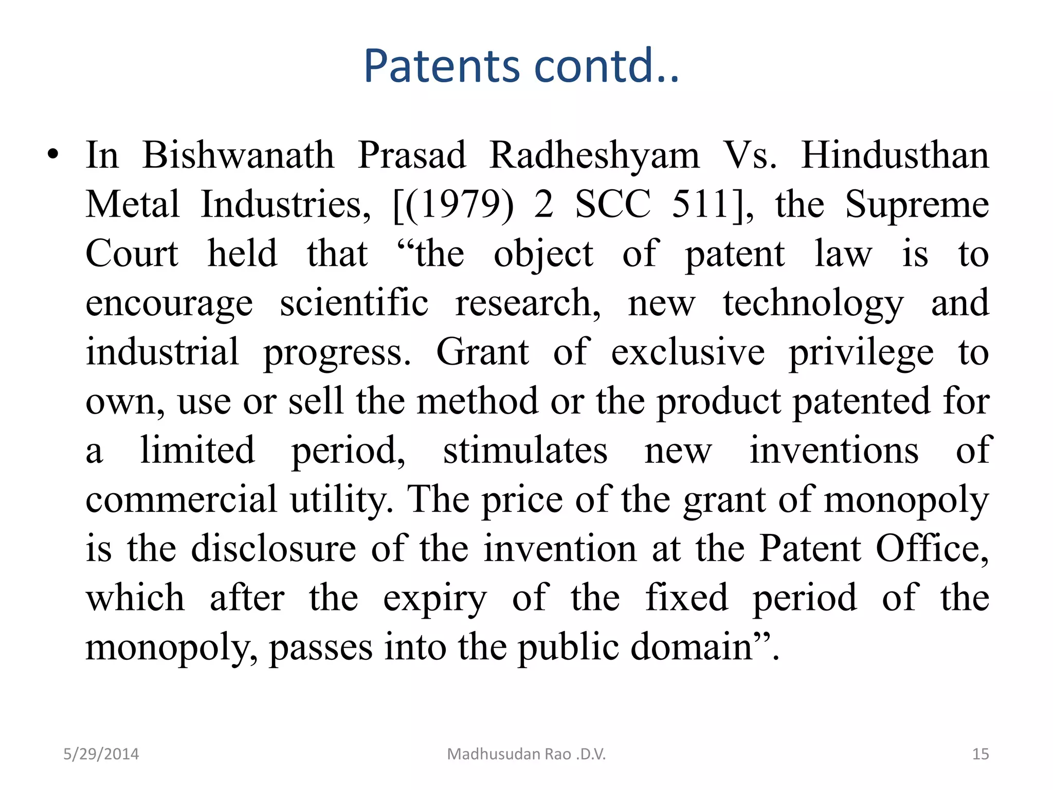 Patents contd..
• In Bishwanath Prasad Radheshyam Vs. Hindusthan
Metal Industries, [(1979) 2 SCC 511], the Supreme
Court held that “the object of patent law is to
encourage scientific research, new technology and
industrial progress. Grant of exclusive privilege to
own, use or sell the method or the product patented for
a limited period, stimulates new inventions of
commercial utility. The price of the grant of monopoly
is the disclosure of the invention at the Patent Office,
which after the expiry of the fixed period of the
monopoly, passes into the public domain”.
Madhusudan Rao .D.V. 155/29/2014
 