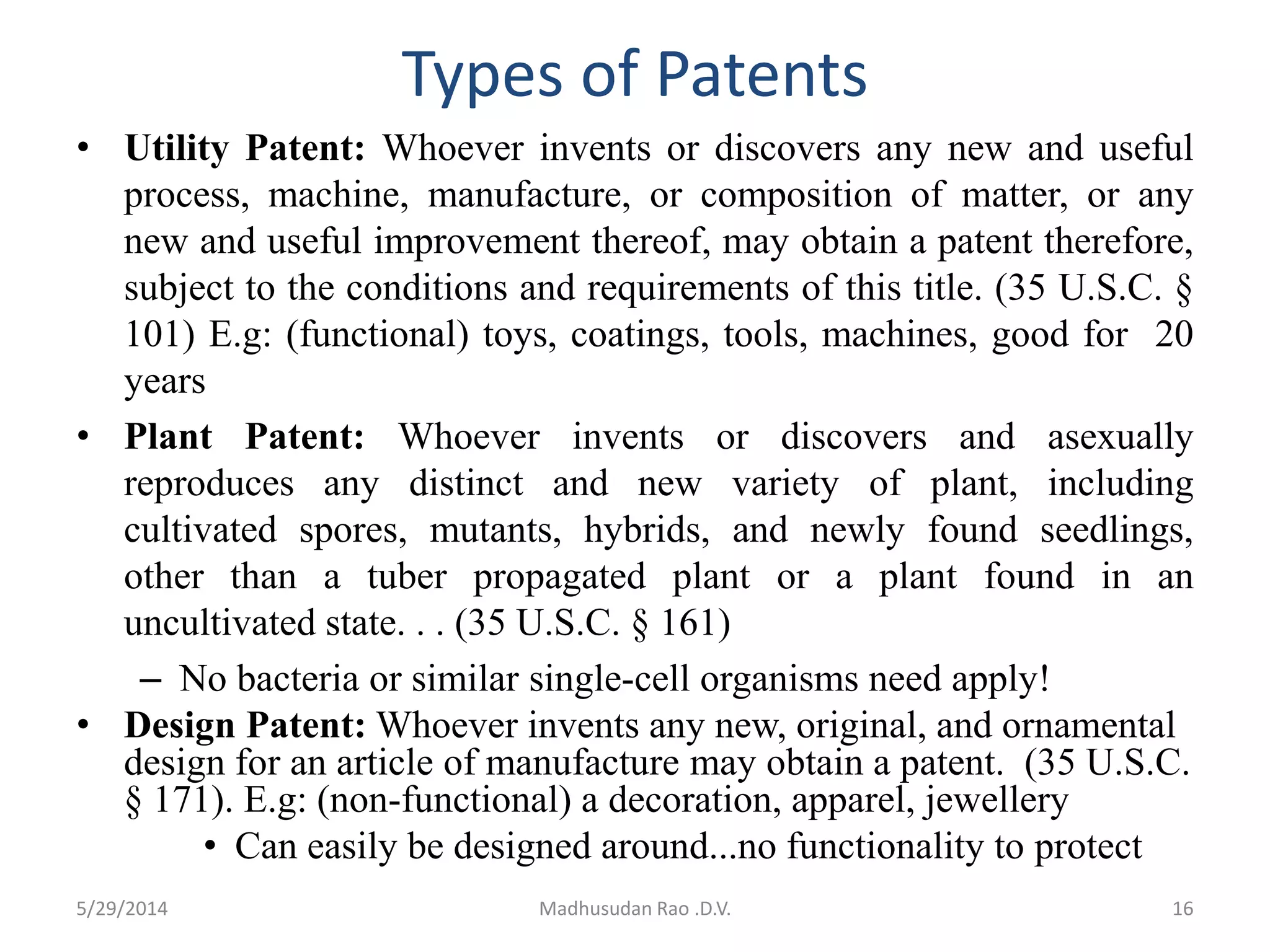 Types of Patents
• Utility Patent: Whoever invents or discovers any new and useful
process, machine, manufacture, or composition of matter, or any
new and useful improvement thereof, may obtain a patent therefore,
subject to the conditions and requirements of this title. (35 U.S.C. §
101) E.g: (functional) toys, coatings, tools, machines, good for 20
years
• Plant Patent: Whoever invents or discovers and asexually
reproduces any distinct and new variety of plant, including
cultivated spores, mutants, hybrids, and newly found seedlings,
other than a tuber propagated plant or a plant found in an
uncultivated state. . . (35 U.S.C. § 161)
– No bacteria or similar single-cell organisms need apply!
• Design Patent: Whoever invents any new, original, and ornamental
design for an article of manufacture may obtain a patent. (35 U.S.C.
§ 171). E.g: (non-functional) a decoration, apparel, jewellery
• Can easily be designed around...no functionality to protect
Madhusudan Rao .D.V. 165/29/2014
 