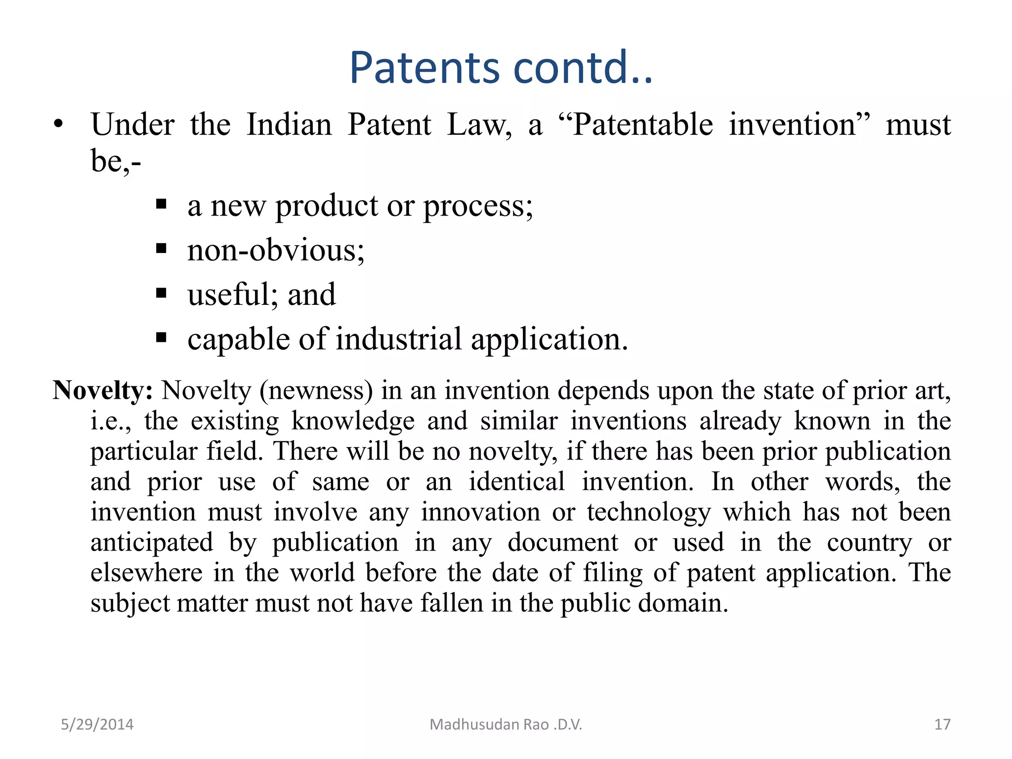 Patents contd..
• Under the Indian Patent Law, a “Patentable invention” must
be,-
 a new product or process;
 non-obvious;
 useful; and
 capable of industrial application.
Novelty: Novelty (newness) in an invention depends upon the state of prior art,
i.e., the existing knowledge and similar inventions already known in the
particular field. There will be no novelty, if there has been prior publication
and prior use of same or an identical invention. In other words, the
invention must involve any innovation or technology which has not been
anticipated by publication in any document or used in the country or
elsewhere in the world before the date of filing of patent application. The
subject matter must not have fallen in the public domain.
Madhusudan Rao .D.V. 175/29/2014
 