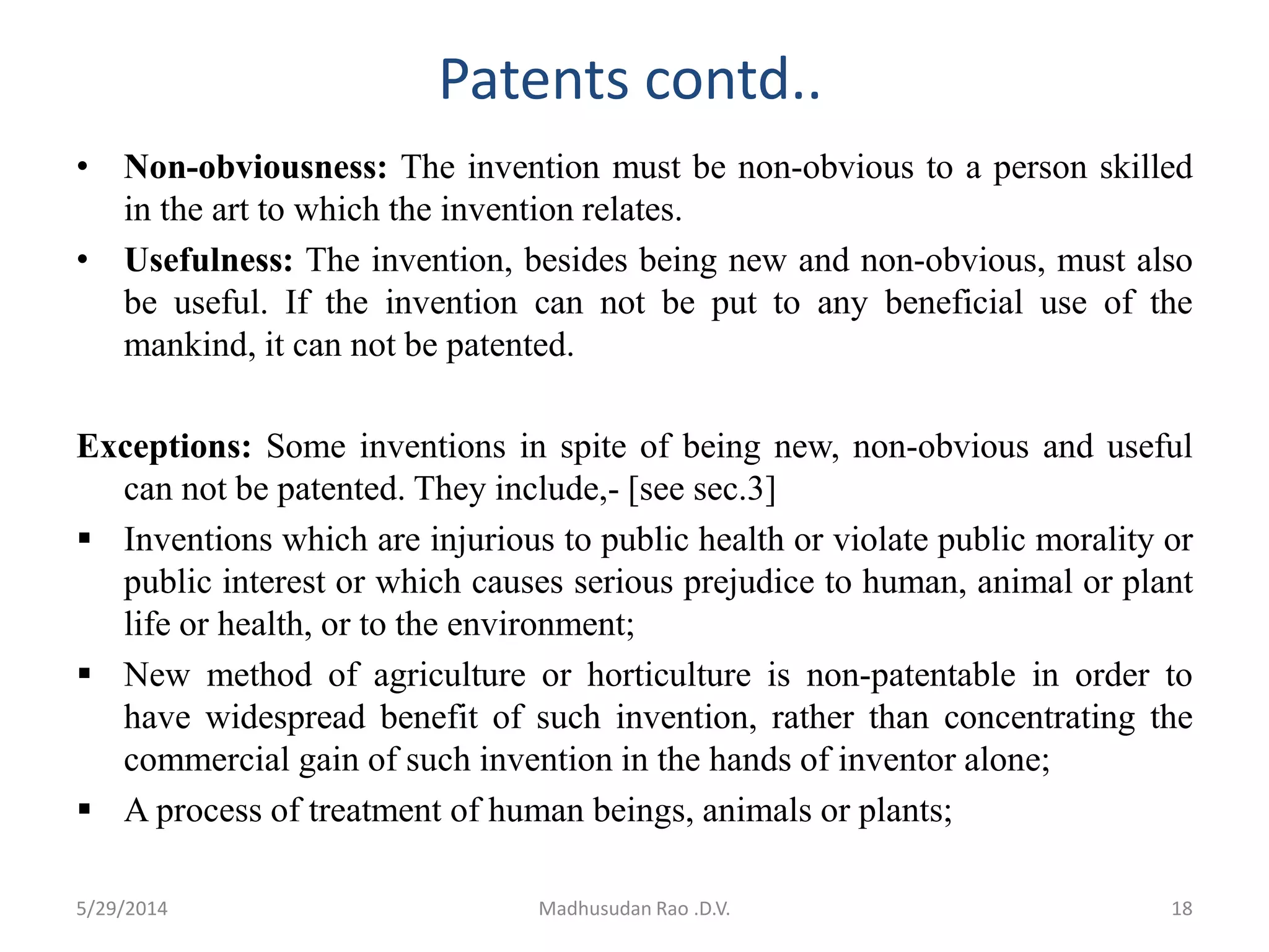 Patents contd..
• Non-obviousness: The invention must be non-obvious to a person skilled
in the art to which the invention relates.
• Usefulness: The invention, besides being new and non-obvious, must also
be useful. If the invention can not be put to any beneficial use of the
mankind, it can not be patented.
Exceptions: Some inventions in spite of being new, non-obvious and useful
can not be patented. They include,- [see sec.3]
 Inventions which are injurious to public health or violate public morality or
public interest or which causes serious prejudice to human, animal or plant
life or health, or to the environment;
 New method of agriculture or horticulture is non-patentable in order to
have widespread benefit of such invention, rather than concentrating the
commercial gain of such invention in the hands of inventor alone;
 A process of treatment of human beings, animals or plants;
Madhusudan Rao .D.V. 185/29/2014
 