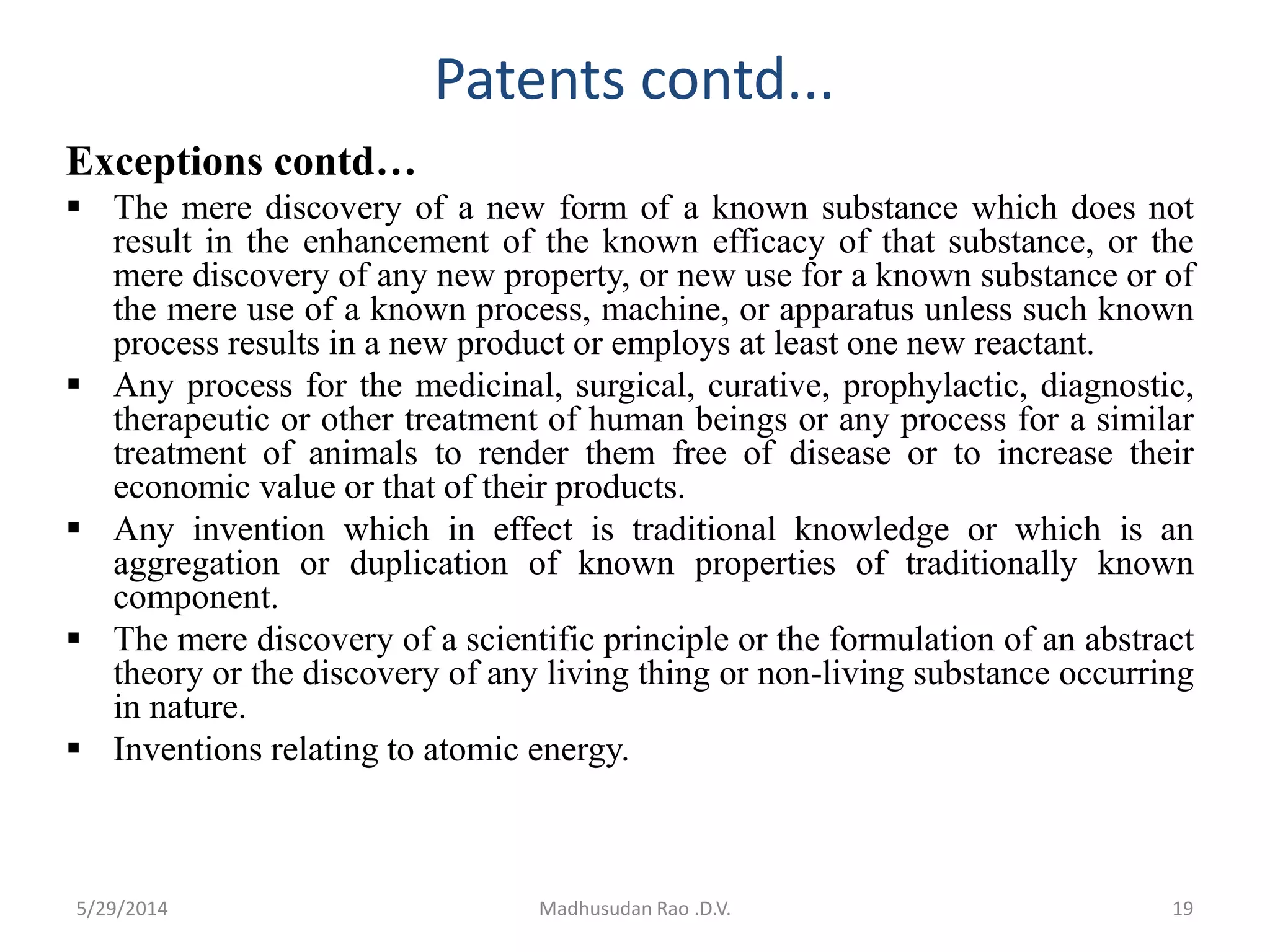 Patents contd...
Exceptions contd…
 The mere discovery of a new form of a known substance which does not
result in the enhancement of the known efficacy of that substance, or the
mere discovery of any new property, or new use for a known substance or of
the mere use of a known process, machine, or apparatus unless such known
process results in a new product or employs at least one new reactant.
 Any process for the medicinal, surgical, curative, prophylactic, diagnostic,
therapeutic or other treatment of human beings or any process for a similar
treatment of animals to render them free of disease or to increase their
economic value or that of their products.
 Any invention which in effect is traditional knowledge or which is an
aggregation or duplication of known properties of traditionally known
component.
 The mere discovery of a scientific principle or the formulation of an abstract
theory or the discovery of any living thing or non-living substance occurring
in nature.
 Inventions relating to atomic energy.
Madhusudan Rao .D.V. 195/29/2014
 