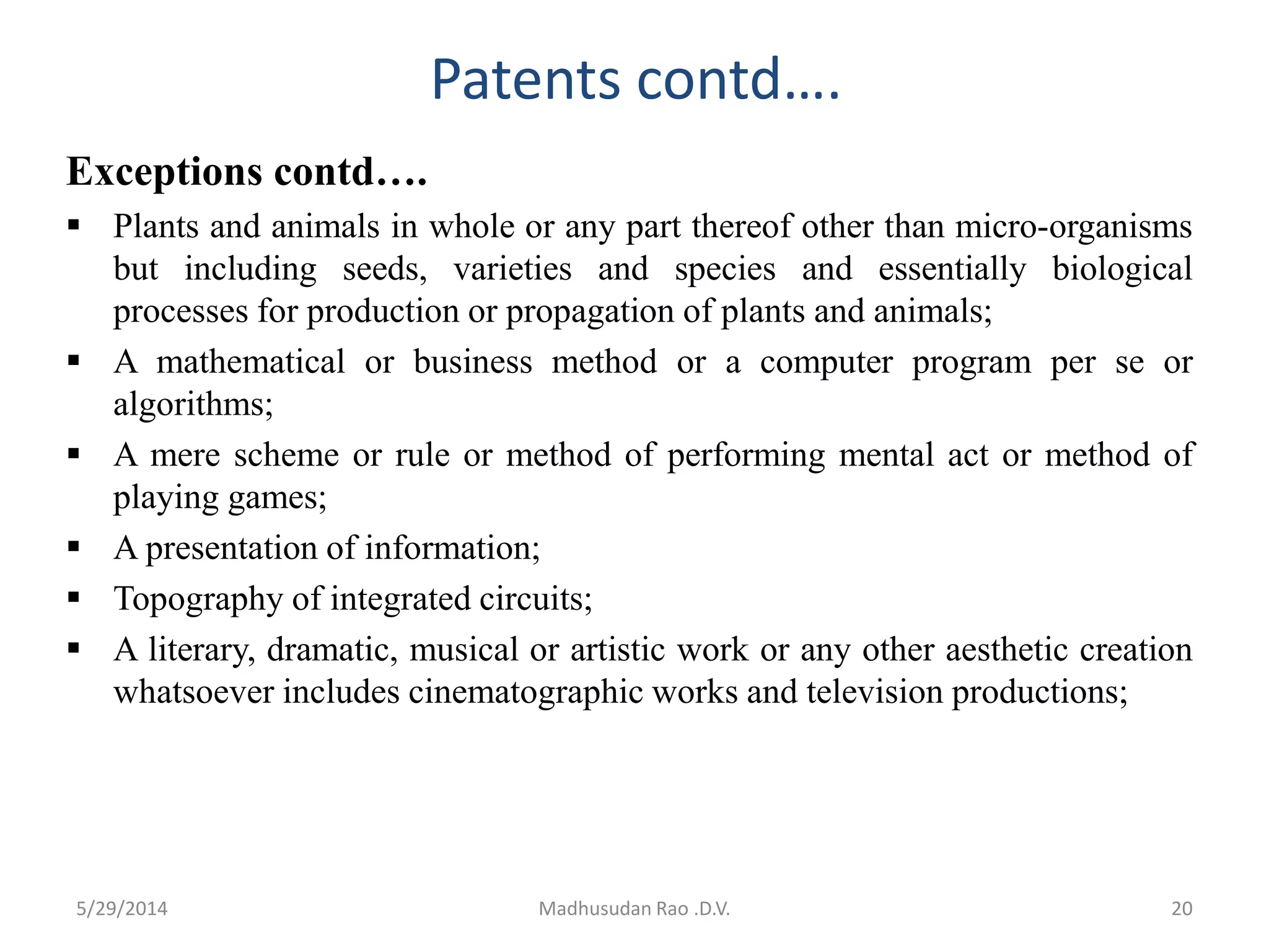 Patents contd….
Exceptions contd….
 Plants and animals in whole or any part thereof other than micro-organisms
but including seeds, varieties and species and essentially biological
processes for production or propagation of plants and animals;
 A mathematical or business method or a computer program per se or
algorithms;
 A mere scheme or rule or method of performing mental act or method of
playing games;
 A presentation of information;
 Topography of integrated circuits;
 A literary, dramatic, musical or artistic work or any other aesthetic creation
whatsoever includes cinematographic works and television productions;
Madhusudan Rao .D.V. 205/29/2014
 