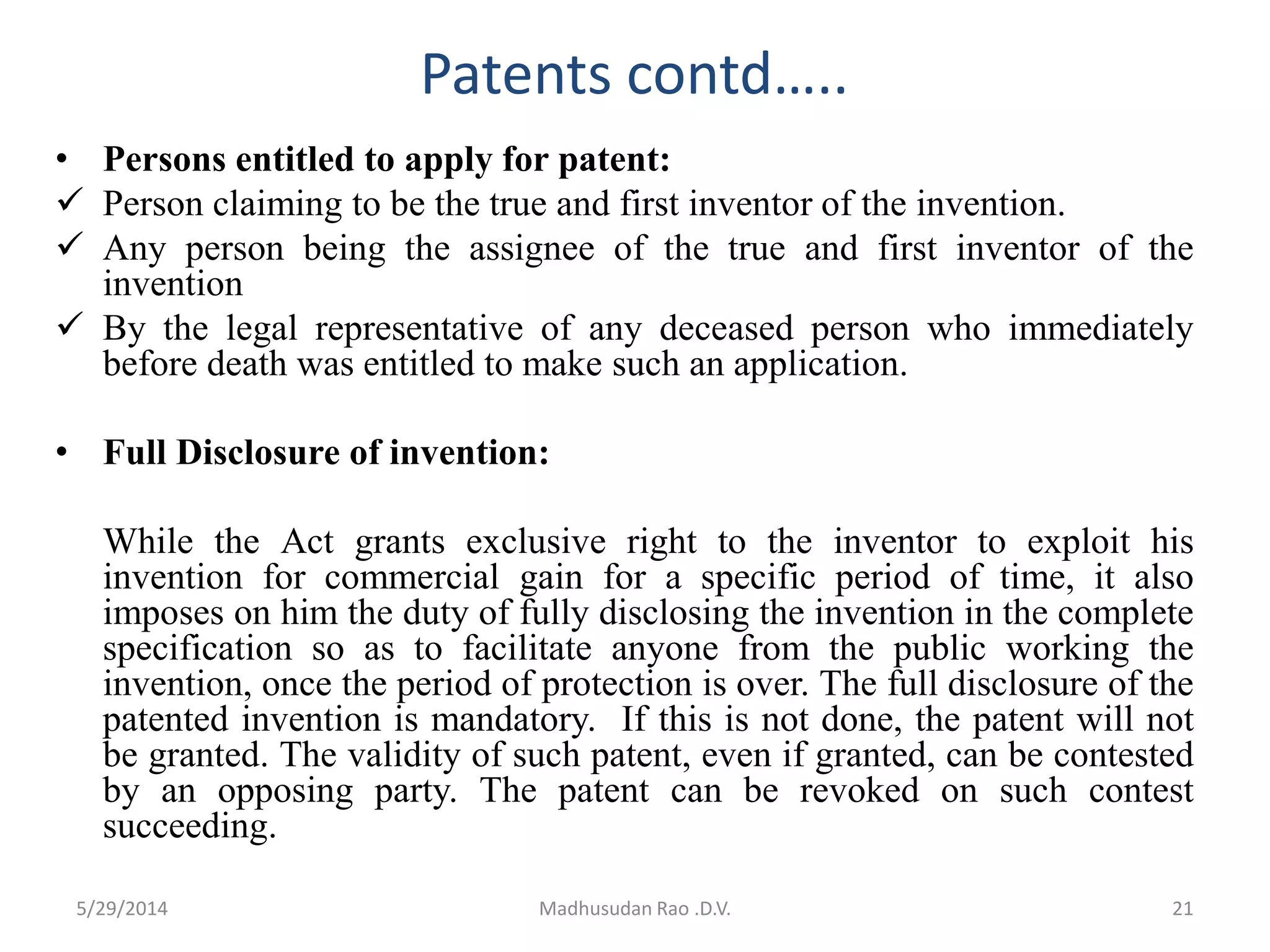 Patents contd…..
• Persons entitled to apply for patent:
 Person claiming to be the true and first inventor of the invention.
 Any person being the assignee of the true and first inventor of the
invention
 By the legal representative of any deceased person who immediately
before death was entitled to make such an application.
• Full Disclosure of invention:
While the Act grants exclusive right to the inventor to exploit his
invention for commercial gain for a specific period of time, it also
imposes on him the duty of fully disclosing the invention in the complete
specification so as to facilitate anyone from the public working the
invention, once the period of protection is over. The full disclosure of the
patented invention is mandatory. If this is not done, the patent will not
be granted. The validity of such patent, even if granted, can be contested
by an opposing party. The patent can be revoked on such contest
succeeding.
Madhusudan Rao .D.V. 215/29/2014
 