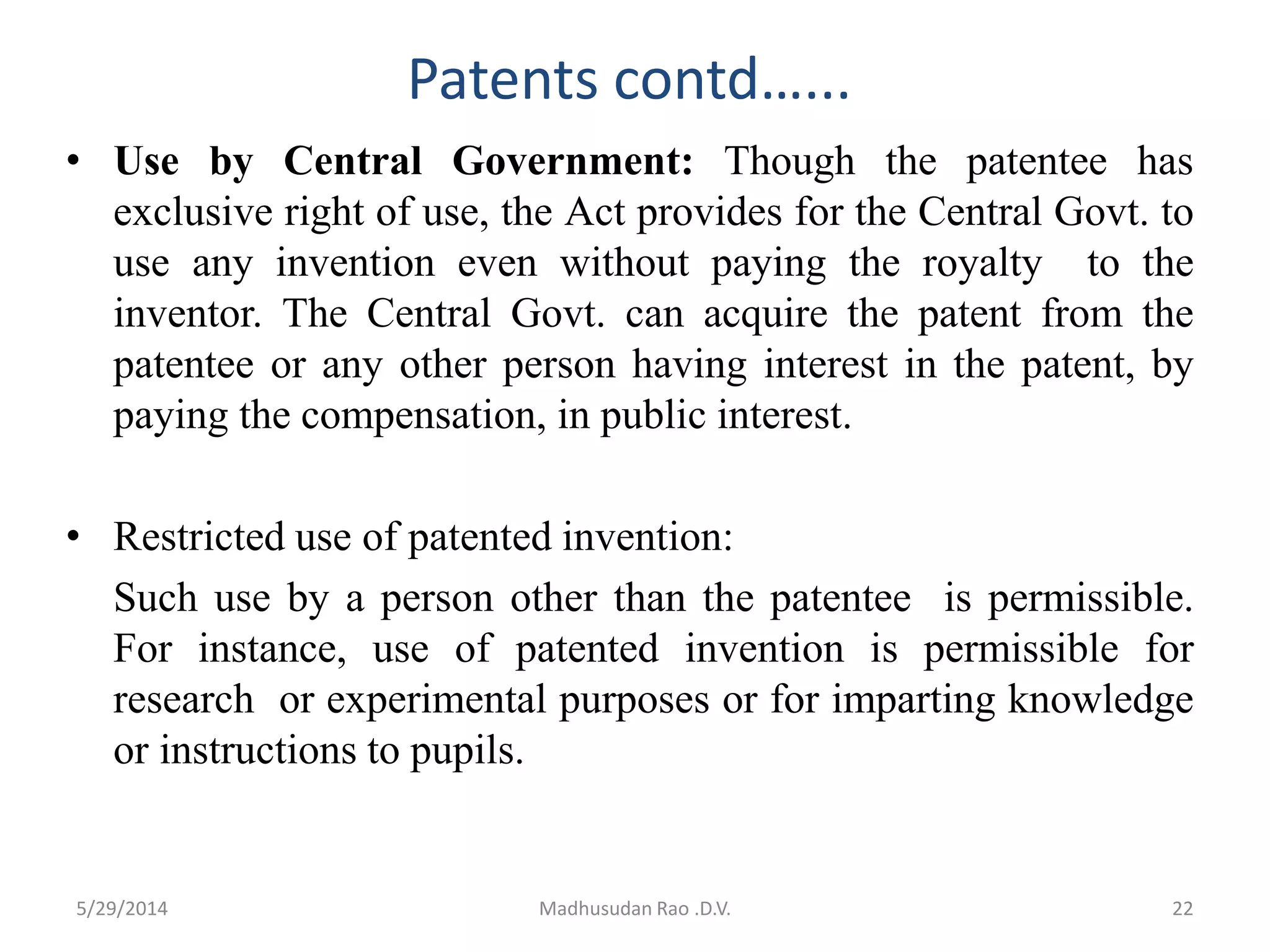 Patents contd…...
• Use by Central Government: Though the patentee has
exclusive right of use, the Act provides for the Central Govt. to
use any invention even without paying the royalty to the
inventor. The Central Govt. can acquire the patent from the
patentee or any other person having interest in the patent, by
paying the compensation, in public interest.
• Restricted use of patented invention:
Such use by a person other than the patentee is permissible.
For instance, use of patented invention is permissible for
research or experimental purposes or for imparting knowledge
or instructions to pupils.
Madhusudan Rao .D.V. 225/29/2014
 